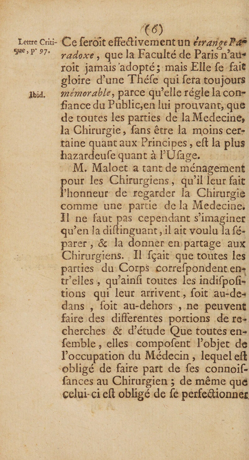 Lettre Criti- Ce ferolt cffedivement un étrarigeFii^ SW®»P* 97- >^adoxe, que la Faculté de Paris n’au^ roit jamais adopté; mais Elle fe fais gloire d’une Théfe qui fera toujours Ibid, mémorable^ parce qu’elle régie la con¬ fiance du Public,en lui prouvant, que de toutes les parties de la Médecine, la Chirurgie, fans être la mpins cer¬ taine quant aux Principes, eft la plus hazardeufe quant à rUfage. M. Maloet a tant de ménagement pour les Chirurgiens, qu’il leur fait l’honneur de regarder la Chirurgie comme une partie de la Medecine. Il ne faut pas cependant s’imaginer qu’en la diftinguant, il ait voulu la fé- parer, 8c la donner en partage aux Chirurgiens. Il fçait que toutes les parties du Corps correfpondent en- tf’eiles , qu’ainfi toutes les indifpofi- tions qui leur arrivent, foit au-de- dans , foit au-dehors , ne peuvent faire des differentes portions de re¬ cherches 8c d’étude Que toutes en- femble, elles compofent l’objet de l’occupation du Médecin, lequel eft obligé de faire part de fes connoif- fances au Chirurgien ; de même que celui* ci eft obligé de fe perfeéÜonner