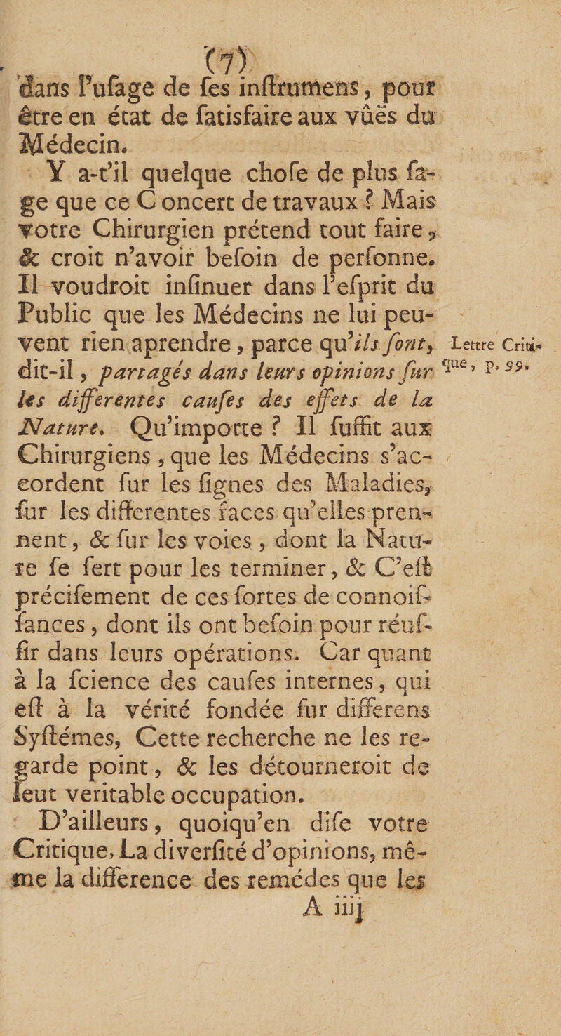 ’C?) 'dans Pufage de fes inflrumens, pout être en état de fatisfaire aux vûës du Médecin. Y quelque chofe de plus Pa¬ ge que ce C oncert de travaux ? Mais votre Chirurgien prétend tout faire ^ &amp; croit n’avoir befoin de perfonne. Il voudroit infinuer dans refprit du Public que les Médecins ne lui peu¬ vent rien aprendre, parce çÿji ils font^ dit-il 5 partagés dans leurs opinions fur Us differentes caufes des effets de la Nature, Qu’importe ? Il fuffit aux Chirurgiens , que les Médecins s’ac¬ cordent fur les fignes des Maladies^ fur les differentes faces qu’elles pren¬ nent, &amp; fur les voies , dont la Natu¬ re fe fert pour les terminer, &amp; C’eff précîfement de ces fortes de connoif- fances, dont ils ont befoin pour réuf- fîr dans leurs opérations. Car quant à la fcience des caufes internes, qui eft à la vérité fondée fur differens Syftémes, Cette recherche ne les re¬ garde point, &amp; les détourneroit de leur véritable occupation. D’ailleurs, quoiqu’en dife votre Critique, La diverfité d’opinions, mê- sne la différence des remèdes que les A iiij Lettre Criti-