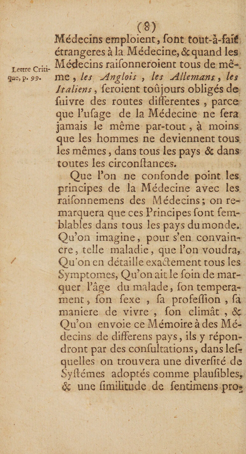 que, p. 99» Médecins emploient, font totit*à-fai£ étrangères à la Médecine, &amp; quand les Médecins raifonneroient tous de me-, me , les Angloîs , les Allemans, les Italiens, feroient toûjours obligés de fuivre des routes differentes , parce que Pufage de la Médecine ne fera jamais le même par-tout, à moins que les hommes ne deviennent tous les mêmes, dans tous les pays &amp; dans toutes les circonftances. Que l’on ne confonde point les principes de la Médecine avec les raifonnemens des Médecins; on re¬ marquera que ces Principes font fem- biables dans tous les pays du monde. Qu’on imagine, pour s’en convain¬ cre, telle maladie, que l’on voudra, Qu’on en détaille exaffement tous les Symptômes, Qu’on ait le foin de mar¬ quer l’âge du malade, fon tempera^ ment, fon fexe , fa profeffion , fa maniéré de vivre , fon climât , 5c Qu’on envoie ce Mémoire à des Mé¬ decins de differens pays, ils y répon¬ dront par des confultations, dans lef* quelles on trouvera une diverfité de Syftémes adoptés comme plaufibles, éc une fimilitude de fentimens pro$