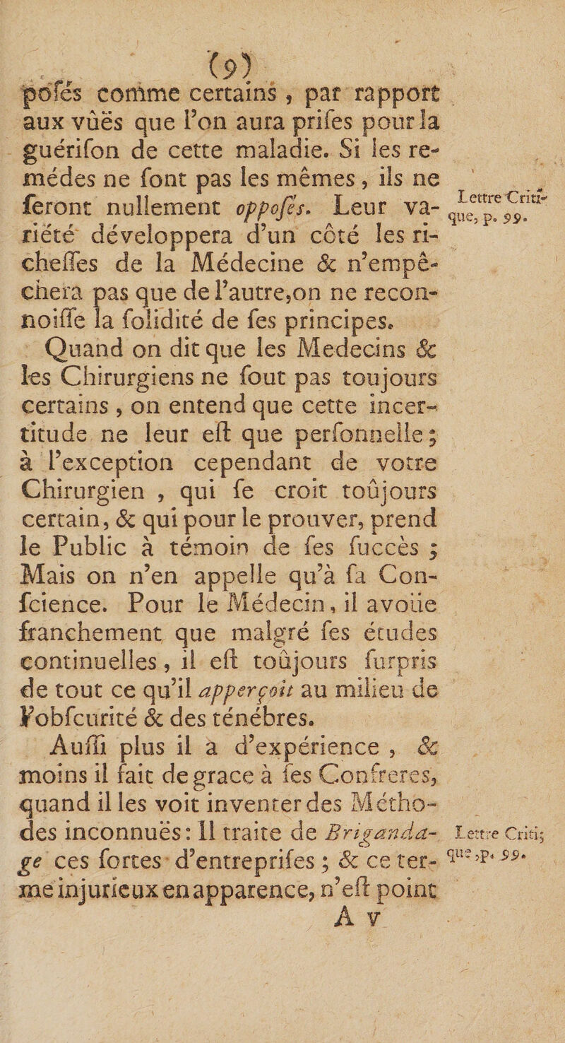 poTés comme certains, par rapport aux vùës que Ton aura prifes pour la guérifon de cette maladie. Si les re¬ mèdes ne font pas les mêmes, ils ne feront nullement oppofès. Leur va¬ riété développera d’un côté les ri- cheffes de la Médecine 6c n’empê¬ chera pas que de l’autre,on ne recon- noîffe la folidité de fes principes. Quand on dit que les Médecins &amp; les Chirurgiens ne fout pas toujours certains , on entend que cette incer¬ titude ne leur eft que perfonnelie; à l’exception cependant de votre Chirurgien , qui fe croit toûjours certain, <Sc qui pour le prouver, prend le Public à témoin de fes fuccès ; Mais on n’en appelle qu’à fa Con- fcience. Pour le Pvîédecin, il avoue franchement que malgré fes études continuelles, il eft toujours furpris de tout ce qu’il apperçolt au milieu de Fobfcurité &amp; des ténèbres. Aufti plus il a d’expérience , êc moins il fait de grâce à fes Confrères, quand il les voit inventer des Métho¬ des inconnues: Il traite de Briganda¬ ge ces fortes d’entreprifes ; &amp; ce ter¬ me injurieux en apparence, n’eft point Lettre’Criu-' que, p, 5»s». Lettre Criti^ que,p. 55).