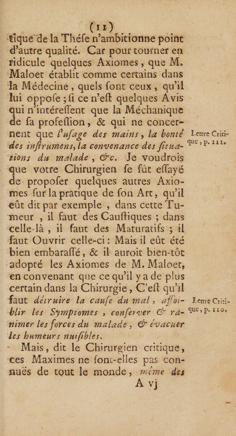 tîque de la Tîiéfe n’aîtibitionîie point d’autre qualité. Car pour tourner en ridicule quelques Axiomes, que M. Maloet établit comme certains dans la Médecine , quels font ceux , qu’il lui oppofe ce n’eft quelques Avis qui n'intéreffent que la Méchanique de fa profeffion, ôc qui ne concer¬ nent que i^tfage des mains , la bonté Criti- des inflrumcns\la convenance des fitua- üons dps malade , &amp;c. Je voudrois que votre Chirurgien fe fût effayé de propofer quelques autres Axio¬ mes fur la pratique de fon Art, qu’il eût dit par exemple , dans cette Tu¬ meur , il faut des Cauftiques ; dans celle-là , il faut des Maturatifs ; il faut Ouvrir celle-ci : Mais il eût été bien embarafle, &amp; il auroit bien-tôt adopté les Axiomes de M. Maloet, en convenant que ce qu’il y a de plus certain dans la Chirurgie, C’efl qu’il faut détruire la caufe du mal, affoi- lettre Criti- hlir les Symptômes ? conferver &amp; ra^ que, p. no, nimer les forces du malade , &amp; évacuer les humeurs nut/tbles. Mais, dit le Chirurgien critique, ces Maximes ne foni-elles pas con- nuës de tout le monde, même des A vj