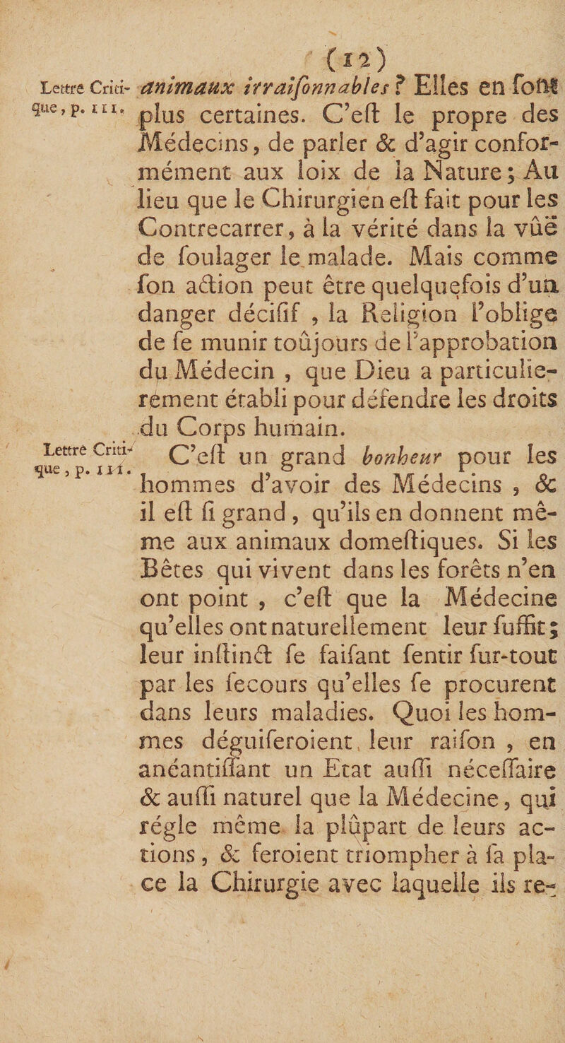 Lettre Criti- anîmaux îtralfonnMes ? Elles en foni que,p. lEi. pJ^g certaines. C’eft le propre des Médecins, de parier 6c d’agir confor¬ mément aux ioix de la Nature; Au lieu que le Chirurgien eft fait pour les Contrecarrer, à la vérité dans la vue de foulager le.malade. Mais comme fon adion peut être quelquefois d’ua danger décifif , la Religion l’oblige de fe munir toûjours de l'approbation du Médecin , que Dieu a particuliè¬ rement établi pour défendre les droits du Corps humain. C’efl un grand bonheur pour les ’ hommes d’avoir des Médecins , 6c il eft fl grand , qu’ils en donnent mê¬ me aux animaux domeftiques. Si les Bêtes qui vivent dans les forêts n’en ont point , c’eft que la Médecine qu’elles ont naturellement leur fufBt ; leur inflind fe faifant fentir fur-tout par les fecours qu’elles fe procurent dans leurs maladies. Quoi les hom¬ mes déguiferoient. leur raifon , en anéantiiTant un Etat aufTi néceOaire 6c auffi naturel que la Médecine, qui régie même la plupart de leurs ac¬ tions , 6c feroient triompher à fa pla¬ ce la Chirurgie avec laquelle iis re-