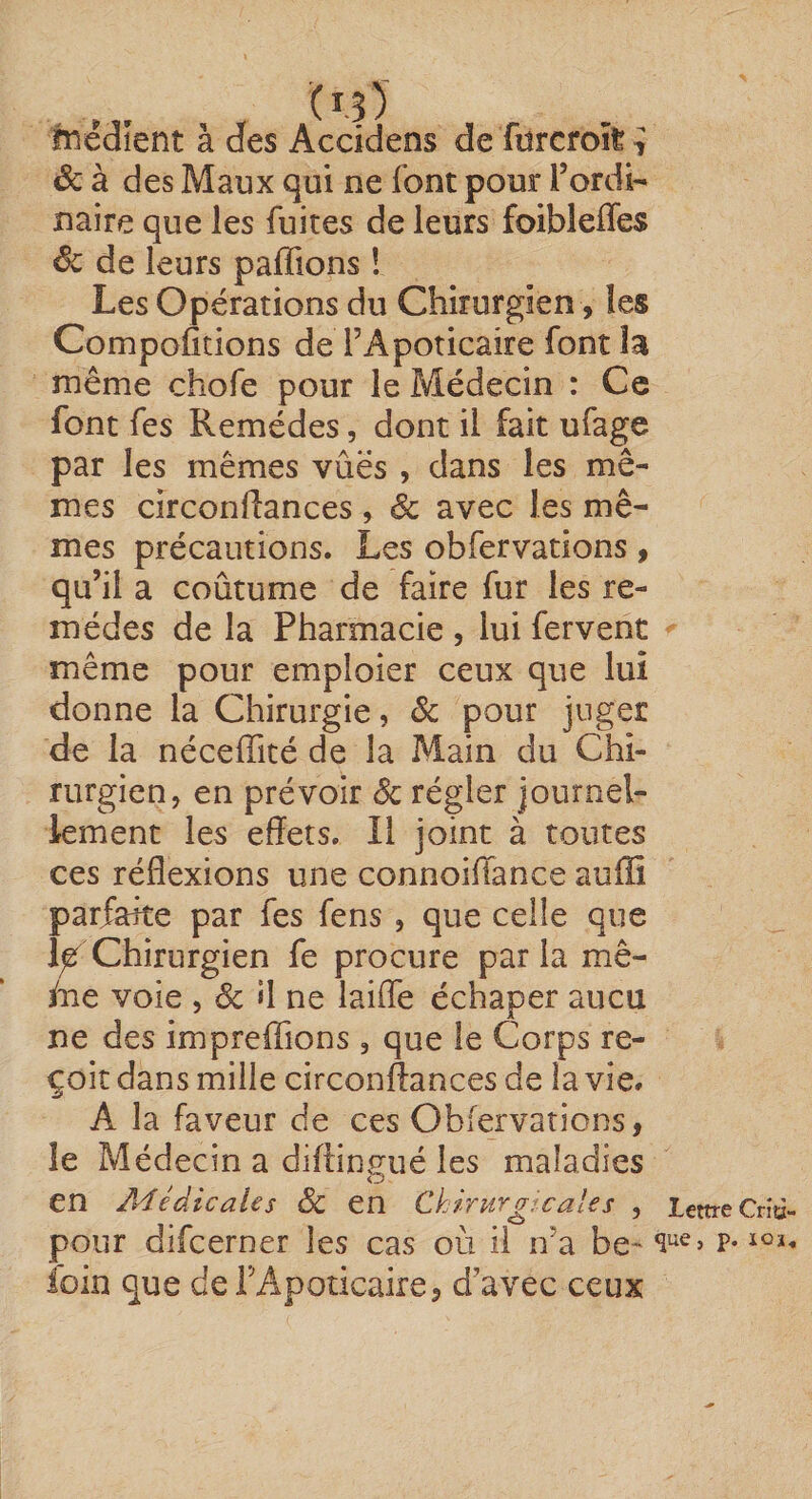 lîiédîent à des Acddens de fitrcroîl ■; Sc à des Maux qui ne font pour Tordi- Baire que les fuites de leurs foibleffes êc de leurs paffions ! Les Opérations du Chirurgien , les Comportions de FApoticaire font la même chofe pour le Médecin : Ce font fes Remèdes, dont il fait ufage par les mêmes vues , dans les mê¬ mes circonflances, êc avec les mê¬ mes précautions. Les obfervations, qu’il a coûtume de faire fur les re¬ mèdes de la Pharmacie , lui fervent même pour emploier ceux que lui donne la Chirurgie, ôc pour juger de la néceffité de la Main du Chi¬ rurgien, en prévoir 8c régler journel¬ lement les effets. Il joint à toutes ces réflexions une connoiffance auffï parfaite par fes fens, que celle que Chirurgien fe procure parla mê- foe voie , &amp; «1 ne lailTe échaper aucu ne des impreffions , que le Corps re¬ çoit dans mille circonflances de la vie. A la faveur de ces Obfervations, le Médecin a diftingué les maladies en A'ïédicaies ÔC en Ckirurg-'Cales , Lettre Cnù- pour difcerner les cas où il n’a be- r- loin que derApoticaire, d’avec ceux
