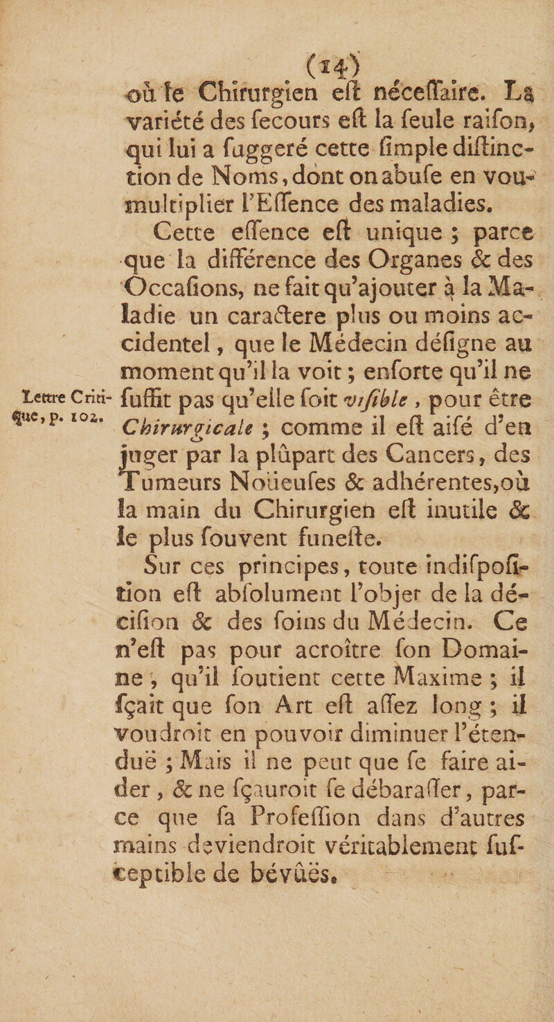 i|UC,p. lOi. (î4) ouïe Chirurgien eft nécefTairc. La variété des fecours eft la feule raifon, qui lui a faggeré cette fimple diffinc- tion de Noms,dont onabufe en vou- multiplier rEfifence des maladies. Cette effence eft unique ; parce que la différence des Organes & des OccaGons, ne fait qu’ajouter à la Ma^ ladie un caradere plus ou moins ac¬ cidentel , que le Médecin déGgne au moment qu’il la voit ; enforte qu’il ne fuffit pas qu’elle foit 'vt/lblc , pour être Chirurgicale ; comme il eft aifé d’en juger par la plupart des Cancers, des Tumeurs Nolieufes & adhérentes,oii la main du Chirurgien eft inutile de le plus fouvent fiinefte. Sur ces principes, toute indifpoG^ tion eft abfolument l’objet de la dé- ciGon ôc des foins du Médecin. Ce n’eft pas pour acroitre fon Domai¬ ne , qu’il foutient cette Maxime ; il fçait que fon Art eft affez long ; il von droit en pouvoir diminuer l’éten- duë ; Mais il ne peut que fe faire ai¬ der , & ne fçauroit fe débarafter, par¬ ce que fa Profeffion dans d’autres mains deviendroit véritablement fuf- ceptible de bévues.