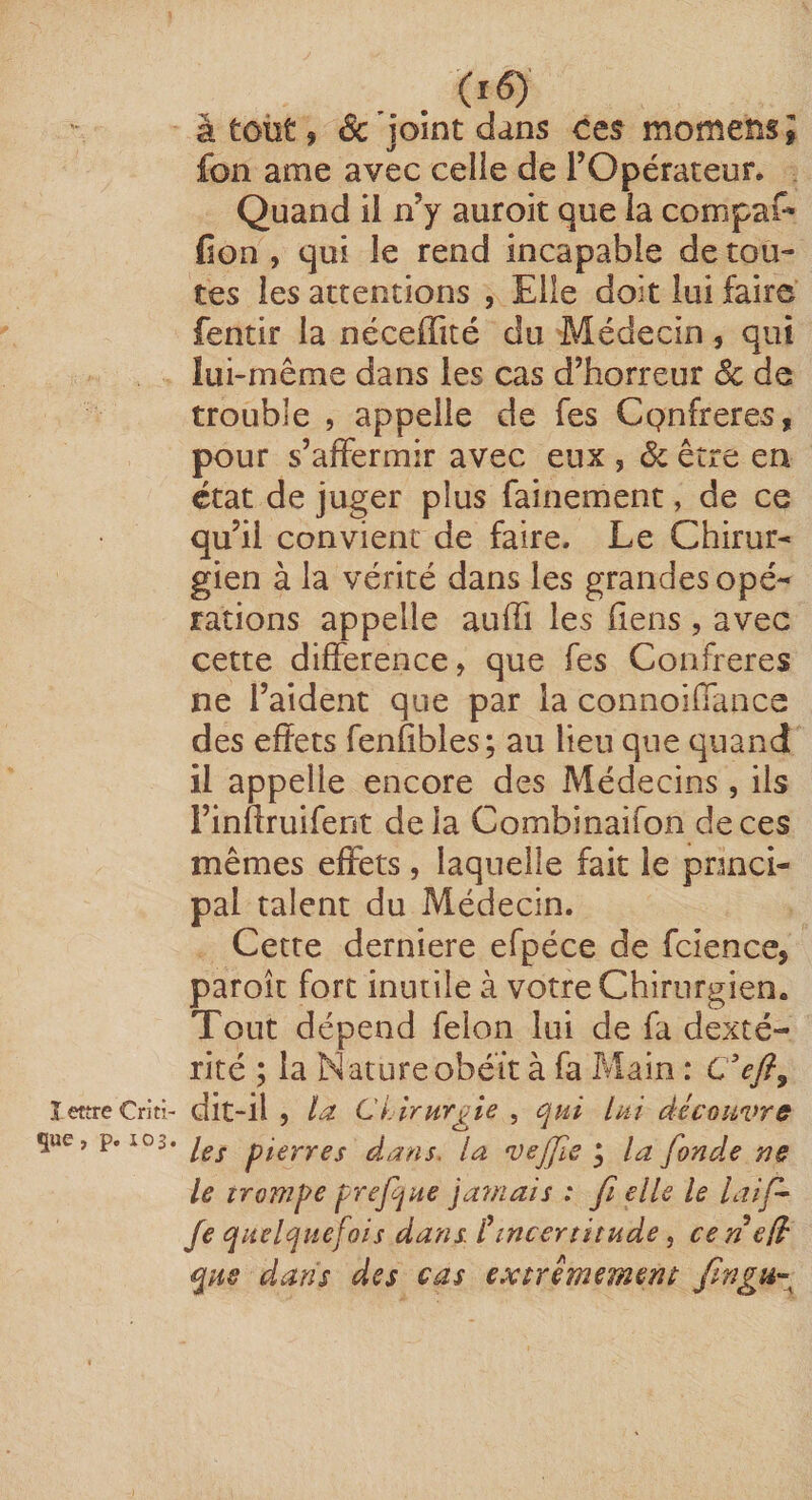 î eître Criti¬ que , p. 103. . à tout 9 êc joint dans Ces momens ; fon ame avec celle de l’Opérateur. Quand il n’y auroit que la compaf- (ion , qui le rend incapable dérou¬ tes les attentions , Elle doit lui faire fentir la néceffité du Médecin, qui lui-même dans les cas d’horreur Sc de trouble , appelle de Tes Cpnfreres, pour s’affermir avec eux , Sc être en état de juger plus fainement, de ce qu’il convient de faire. Le Chirur¬ gien à la vérité dans les grandes opé¬ rations appelle auifi les fiens, avec cette différence, que fes Confrères ne l’aident que par la connoiffance des effets fenfibles; au lieu que quand il appelle encore des Médecins , ils l’inftruifent delà Combinaifon de ces mêmes effets, laquelle fait le prmci- pal talent du Médecin. Cette derniere efpéce de fcience, paroît fort inutile à votre Chirurgien. Tout dépend félon lui de fa dexté¬ rité ; la Nature obéit à fa Main : C Vy?, dit-il , /a Ci lrurj^ie , qui lai découvre les pierres dans, la vejjle ^ la fondée ne le irompe prefqne ja?/2ais : fi elle le laif- Je quelquefois dans Cincertitude, ceri efé que dans des cas extrêmement