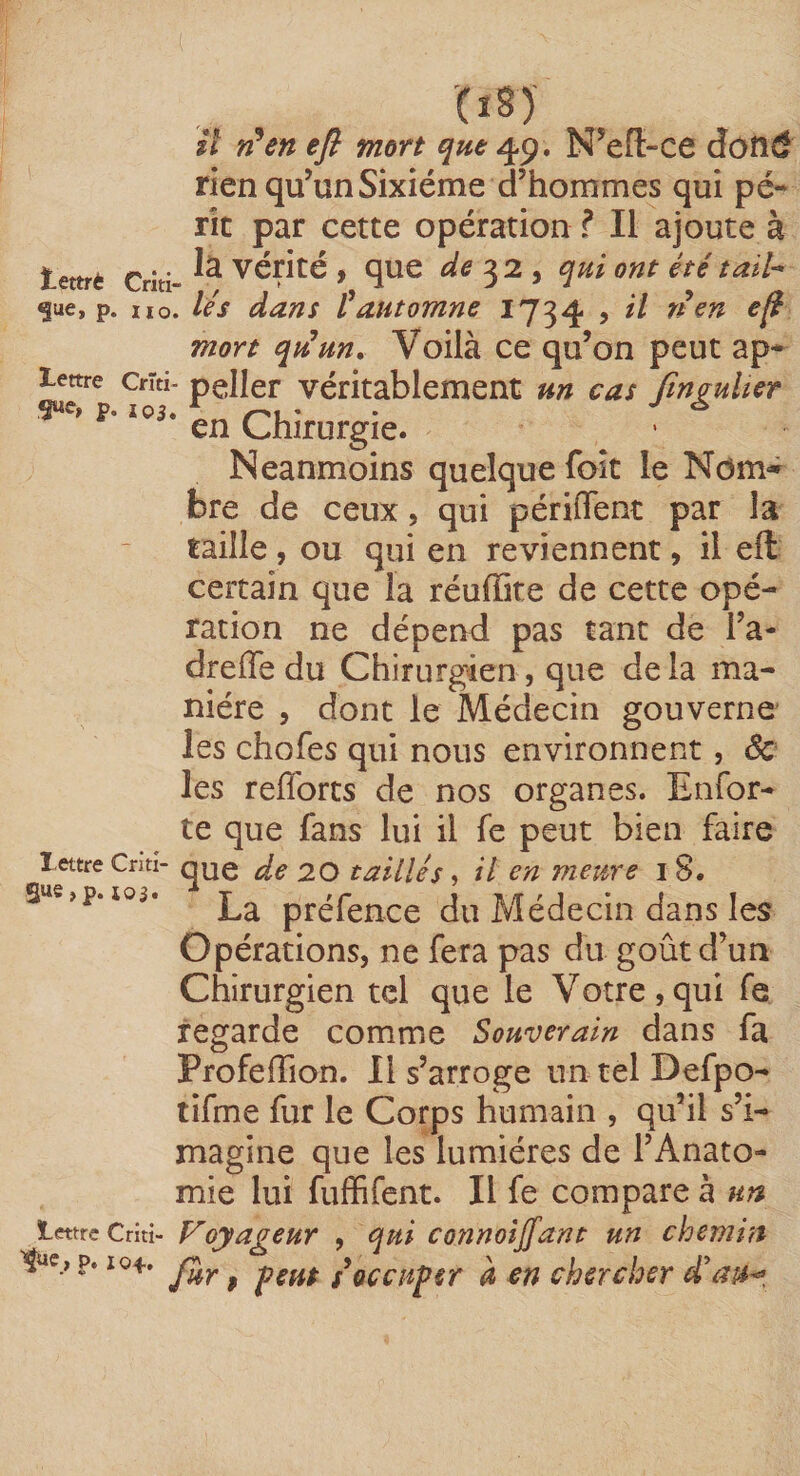 (ï§) il n^en efl mort que N^eR-ce dôtîd rien qu’un Sixième d’hommes qui pé¬ rit par cette opération ? Il ajoute à ïettrè Criti- vérité , quC de :^2 y qui OYlt été taïh ^ue, p. iio. lés dans tautomne 1734 , il rien efi mort qiiun. Voilà ce qu’on peut ap* lettre Crîti- peller véritablement un cas fmauher en Chirurgie. Neanmoins quelque foît le Nom** bre de ceux, qui périffenc par la taille , ou qui en reviennent, il eft certain que la réuffite de cette opé¬ ration ne dépend pas tant de l’a- dreiïe du Chirurgien, que delà ma¬ nière 5 dont le Médecin gouverne les chofes qui nous environnent, ôc les refforts de nos organes. Enfor- te que fans lui il fe peut bien faire lettre Cnti- de 20 taillés, il en meure i 8. S«e,p. 105. préfence du Médecin dans les Opérations, ne fera pas du goût d’un Chirurgien tel que le Votre,qui fe regarde comme Souverain dans fa ProfefTion. 11 s’arroge un tel Defpo- tifme fur le Corps humain , qu’il s’i¬ magine que les lumières de l’Anato¬ mie lui fuffifent. Il fe compare à un lettre Criti- VoyageuY , qui connoijfant un chemin P. 104. ^ occuper à en chercher dau^^