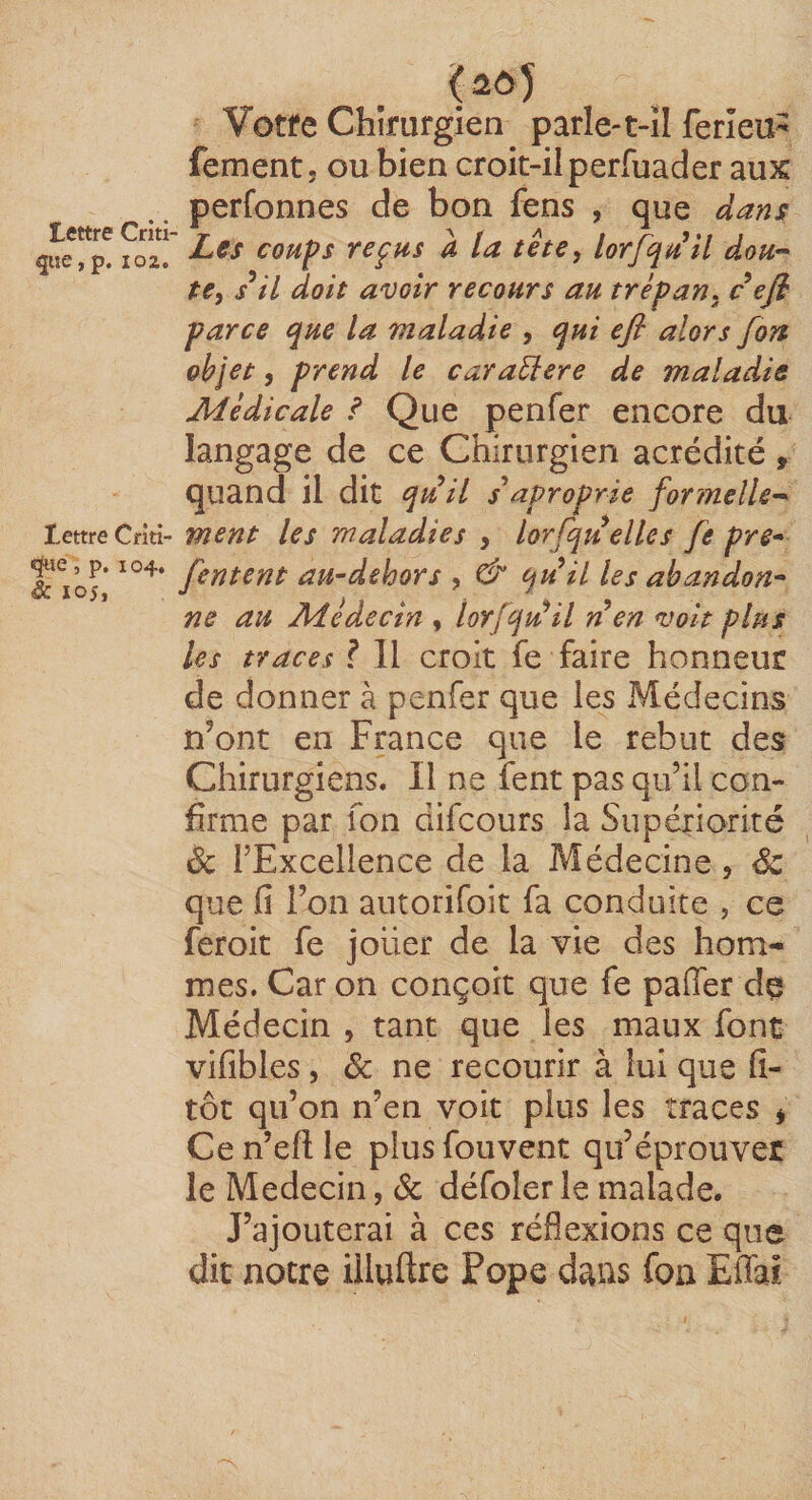 Çîe, p. 102. Lettre Criti- «ÿie, p. 104, èc 105, Votre Chirurgien parle-t-il ferîeu^ fement. ou bien croit-il perfuader aux perfonnes de bon fens , que dans Les coups reçus a la tête, lorjqu^îl dou’^ te, s^il doit avoir recours au trépan, c efi parce que la maladie , qui efi alors fort objet, prend le caraElere de maladie Médicale ^ Que penfer encore du langage de ce Chirurgien acrédité , quand il dit quil aproprie formelle^ ment les maladies , lorfqu elles fie pre* [entent au-dehors , dP quil les abandon^ ne au Médecin , lorfqu^il ri en voit plus les traces ? Il croit fe faire honneur de donner à penfer que les Médecins n’ont en France que le rebut des Chirurgiens. Il ne fent pas qu’il con¬ firme par Ton difcours la Supériorité ôc l’Excellence de la Médecine, Sc que fi l’on autorifoit fa conduite , ce feroit fe jouer de la vie des hom¬ mes. Car on conçoit que fe pafier dç Médecin , tant que les maux font vifibles , Sc ne recourir à lui que fî- tôt qu’on n’en voit plus les traces ^ Ce n’efl: le plus fouvent qu’éprouver le Médecin, Sc défolerle malade. J’ajouterai à ces réflexions ce que dit notre illuftre Pope dans foa Effai