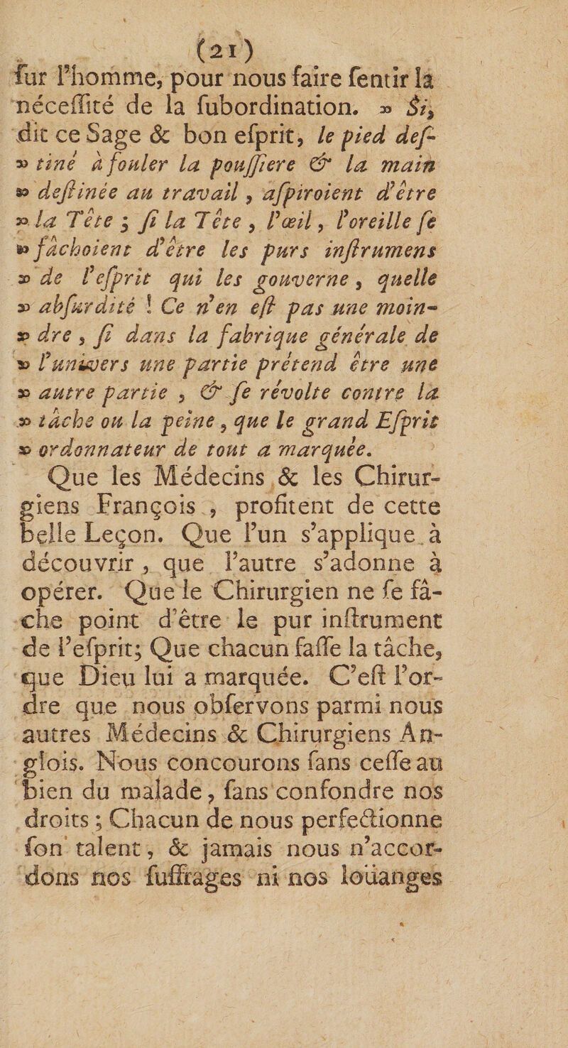 (21) fur l’homme, pour nous faire fentir la nécefficé de la fubordinadon. » ;dic ce Sage Sc bon efprit, U pied def- » tiné a fouler la ponjjiere &amp; la main *> deftinée aa travail, afpiroient d!être » la Te te y jî la Tête , l^œil, l^reille fe » fâchoient d^être les purs inflrumens 3D de refprit qui les gouverne, quelle V abfurdtté ! Ce tTen eft pas une moin^ ap dre , fi d.a?is la fabrique générale de » Cunivers une partie prétend être une » autre partie , &amp; fe révolte contre la » tache ou la peine, que le grand Efprit s> ord,onnateur de tout a marquée. Que les Médecins &amp; les Chirur¬ giens François , profitent de cette belle Leçon. Que l’un s’applique à découvrir , que l’autre s’adonne à opérer. Que le Chirurgien ne fe fâ¬ che point d’être le pur inftrument de l’efprit; Que chacun fafle la tâche, que Dieu lui a marquée. C’eft l’or¬ dre que nous obrervons parmi nous autres Médecins 8c Chirurgiens An- glois. Nous concourons fans cefle au bien du malade, fans confondre nos droits ; Chacun de nous perfedionne fon' talent, 8c jamais nous n’accor¬ dons nos fuffrages ni nos loiianges