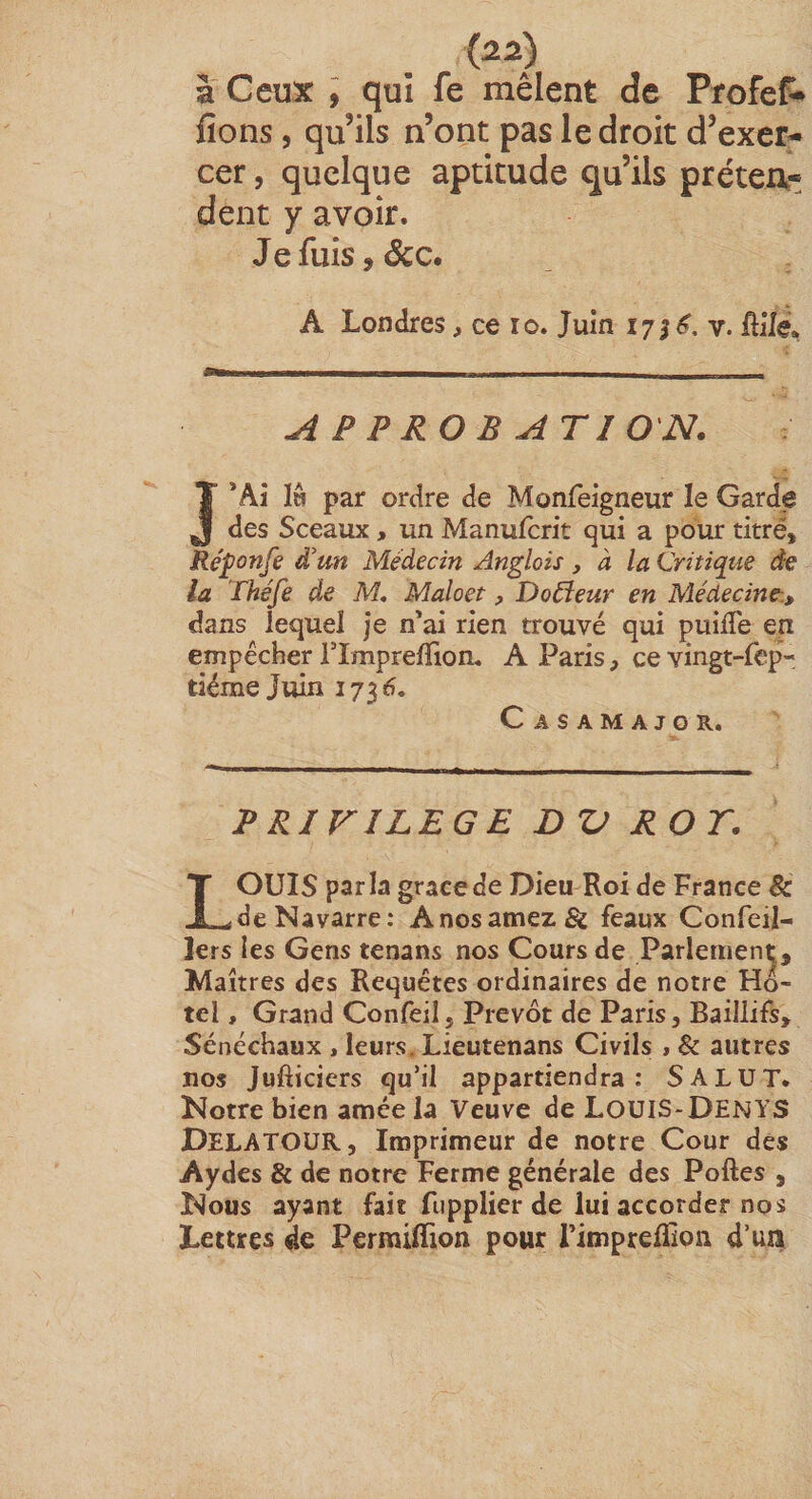 {22) à Ceux ; qui fe mêlent de ProfeP» fions , qu’ils n’ont pas le droit d’exer¬ cer 5 quelque aptitude qu’ils préteA- dent y avoir. Jefuis,(Scc. A Londres, ce lo. Juin 175 v. fiifé* APPROBATION. J’Ai Iw par ordre de Monfeigneur le Garde des Sceaux, un Manufcrit qui a pour titré, Ré^onfe d’un Médecin Anglais, à la Critiqtie de la Théfe de M, Maloet, Doreur en Médecine-., dans lequel je n'ai rien trouvé qui puilTe en empêcher rimprefïion, A Paris, ce vingt-lep- tiéme Juin 173 6. Casamajgr. PRIVILEGE DV ROT. LOUIS parla grâce de Dieu Roi de France Bc de Navarre: Anosamez&amp; féaux Confeil- 1ers les Gens tenans nos Cours de Parlement, Maîtres des Requêtes ordinaires de notre Hô¬ tel , Grand Confeil, Prévôt de Paris, Baillifs, Sénéchaux , leurs. Lieutenans Civils , &amp; autres nos Jufticiers qu’il appartiendra: SALUT. Notre bien amce la Veuve de LouiS-DENYS DelatoüR, Imprimeur de notre Cour des Aydes &amp; de notre Ferme générale des Poftes , Nous ayant fait fupplier de lui accorder nos Lettres de Pcrmiflion pour rimprefïion d’un