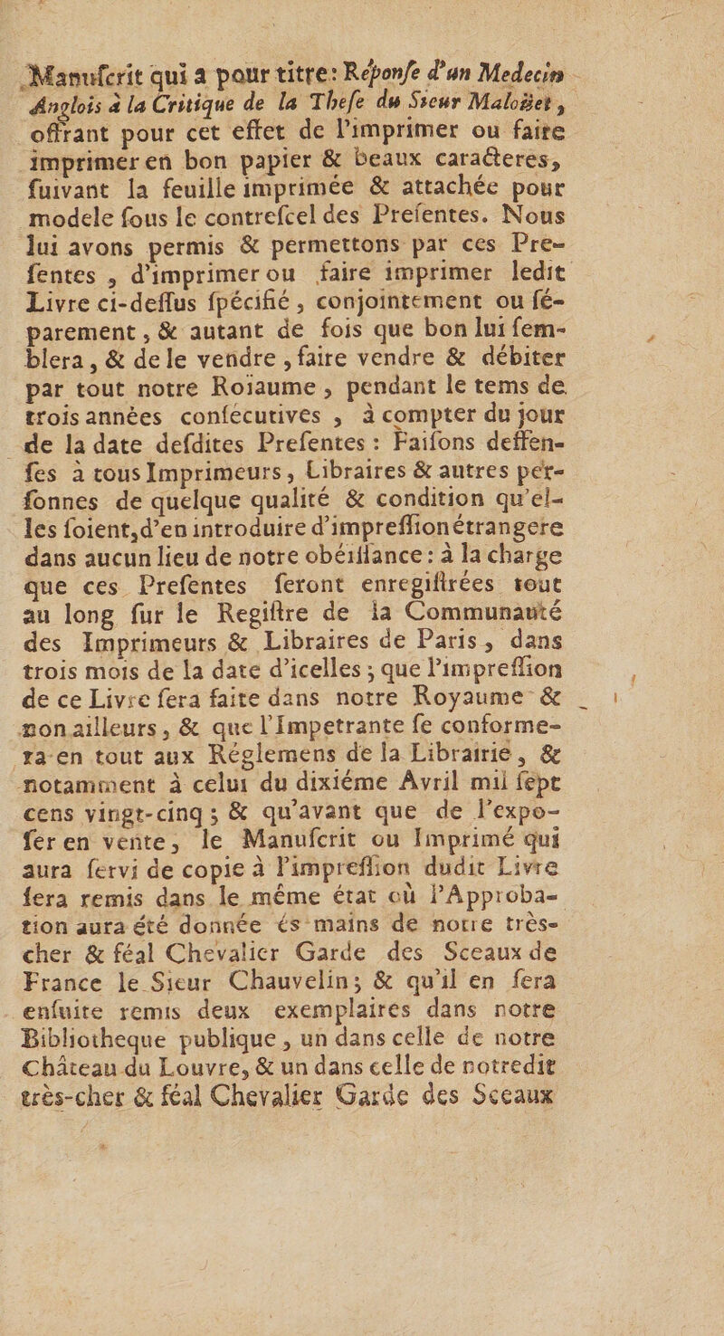 Manufcrît qui â pour titre : 'B.eponfe d*an Médecin Anglais à la Critique de la Thefe du Sieur Maloiîet, offrant pour cet effet de rimprimer ou faire imprimer en bon papier &amp; beaux caraderes, fuivant la feuille imprimée &amp; attachée pour modèle fous le contrefcel des Prefentes. Nous lui avons permis &amp; permettons par ces Pre¬ fentes 5 d’imprimer ou faire imprimer ledit Livre ci-deffus fpécifié , conjointement ou fé- parement, &amp; autant de fois que bon lui fem- blera, &amp; de le vendre , faire vendre &amp; débiter par tout notre Roïaume , pendant le tems de trois années conlecutives , à compter du jour de la date defdites Prefentes : Faifons defen- fes à tous Imprimeurs, Libraires &amp; autres per- (bnnes de quelque qualité &amp; condition qu’el¬ les foientjd’en introduire d’impreflion étrangère dans aucun lieu de notre obéiilance : à la charge que ces Prefentes feront enregiftrées tout au long fur le Regiftre de la Communauté des Imprimeurs &amp; Libraires de Paris, dans trois mois de la date d’icelles j que l’impreffion de ce Livre fera faite dans notre Royaume &amp; non ailleurs, &amp; que l’Impetrante fe conforme¬ ra en tout aux Régleraens de la Librairie , &amp; notamment à celui du dixiéme Avril mil fepe cens vingt-cinq s &amp; qu’avant que de l’expo- fer en vente, le Manuferit ou Imprimé qui aura fervi de copie à i’impreffion dudit Livre fera remis dans le meme état cù l’Approba¬ tion aura été donnée és mains de notre très- cher &amp; féal Chevalier Garde des Sceaux de France le Sieur Chauvelinj &amp; qu’il en fera enfuite remis deux exemplaires dans notre Bibliothèque publique, un dans celle de notre château du Louvre, &amp; un dans celle de notredk très-cher &amp; féal Chevalier Garde des Sceaux