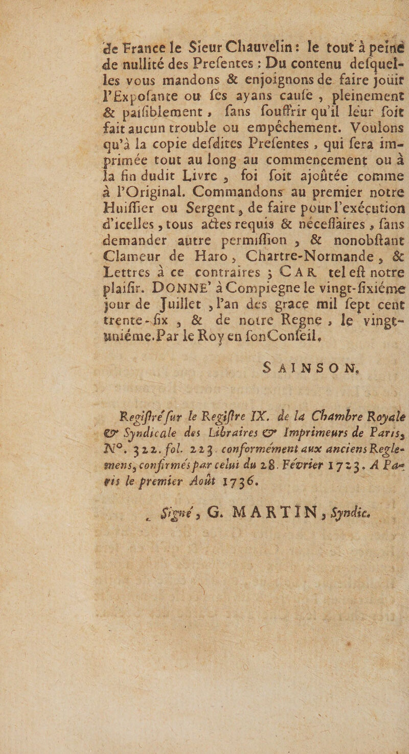 '^c France le Sîeur Chauvelin : le tout à peiné de nullité des Prefentes : Du contenu defqueî- les vous mandons &amp; enjoignons de faire jouir TExpofante ou- fes ayans caufe , pleinement &amp; pailibleraent » fans fouffrir qu’il leur Toit fait aucun trouble ou empêchement. Vouions qu’à la copie defdites Prefentes , qui fera im¬ primée tout au long au commencement ou à la fin dudit Livre ^ foi foit ajoutée comme à l’Original. Commandons au premier notre HuilTier ou Sergent ^ de faire pour l’exécution d’icelles, tous ades requis &amp; nécefiàires , fans demander autre permilîion , &amp; nonobftant Clameur de Haro j Chartre-Normande , &amp; Lettres à ce contraires 5 CAR teleft notre plaifir. Donne’ àCompiegnele vingt-fixiéme jour de Juillet jl’an des grâce mil fept cent trente- fix , &amp; de notre Renne , le vingt- uniéme.Par le Roy en fcnConfciL S A I N S O N. Kegijfre fur le Re^ijïre IX. àe la Chambre Koyalê ÎSr Syndnale des Libraires G?* Imprimeurs de Farisy 3 Z Z. fol. 2Z^ conforme'metit aux anciensRegle^ mens, confirme'spar celui du i$. Révrier 17Z3. d jP^ r/i le premier Août ^ Sl^e 5 G. MARTINj Syndic*
