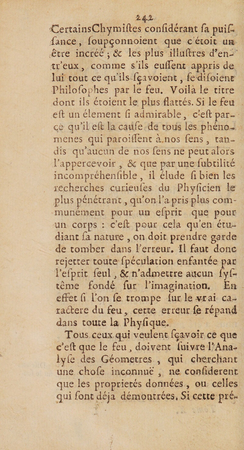 Ce rtaînsChy milles confidérant fa puit fance, Jfoupçonnoient que c étoit un être incréé -y 8c les plus illuftres d’en- tr’eux 3 comme s’ils euffent appris de lui tout ce qu'ils fçavoient 3 fe-difoienE Philofophes par le feu. Voilà le titre dont iis étoient le plus flattés. Si le feu eft un élément fi admirable , c’eft par¬ ce qu’il eft la caiife de tous les phéno¬ mènes qui parodient à.nos fens 3 tan¬ dis qu’aucun de nos fens ne peut alors Fappercevoir 3 8c que par une fubtilité incompréhenfible 3 il élude fi bien les recherches curieufes du Phyficien le plus pénétrant, qu’on l’a pris plus com¬ munément pour un eiprix que pour un corps : c’eft pour cela qu’en étu¬ diant fa nature 3 on doit prendre garde de tomber dans l’erreur. Il faut donc rejetter toute fpécvrtacion enfantée par l’efprit feul, 8c n’admettre aucun fyf- tême fondé fur l’imagination. En effet fi l’on fe trompe fur le vrai ca- raétere du feu 3 cette erreur fe répand dans toute la Phyfique. Tous ceux qui veulent fcavoir ce que c’eft que le feu doivent fuiyre l’Ana- lyfe des Géomètres 3 qui cherchant une chofe inconnue 3 ne confiderent que les propriétés données , ou celles qui font déjà démontrées. Si cette pré*