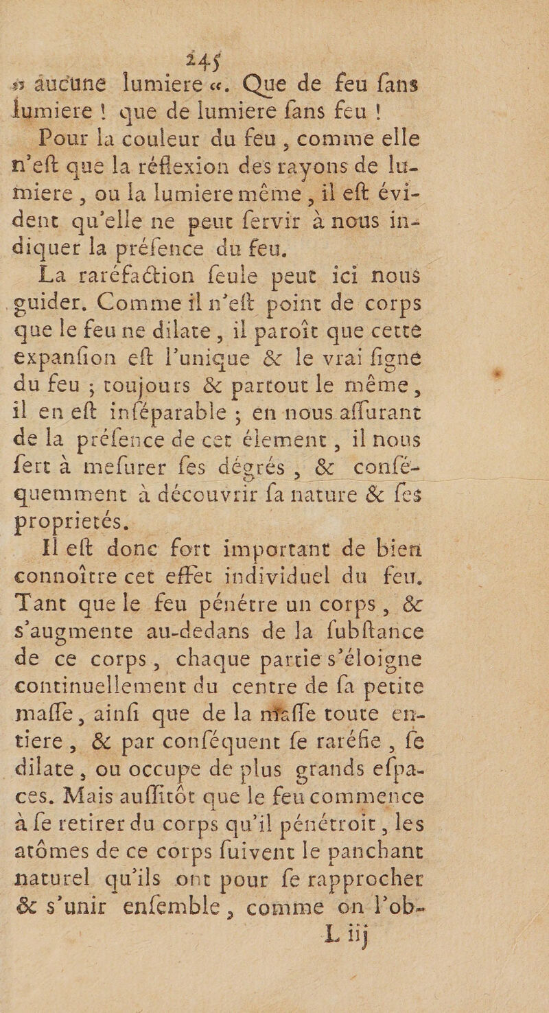 24) s5 aucune lumière «. Que de feu fans lumière ! que de lumière fans feu ! Pour la couleur du feu 5 comme elle n’eft que la réflexion des rayons de lu¬ mière , ou la lumière même , il eft évi¬ dent qu’elle ne peut fervir à nous in¬ diquer la préfence du feu. La raréfaction feule peut ici nous guider. Comme il n’eft point de corps que le feu ne dilate , il parole que cette expansion eft Tunique 6e le vrai ligne du feu ; toujours &amp;c partout le même, il en eft inféparable ; en nous affinant de la préfence de cet élément, il nous fert à mefurer fes dégnés , 8c confé- quemment à découvrir fa nature &amp; fes propriétés. il eft donc fort important de bien connoître cet effet individuel du feu. Tant que le feu pénétre un corps, 8c s’augmente au-dedans de la fubftance de ce corps, chaque partie s’éloigne continuellement du centre de fa petite maffe, ainfi que de la nîsffe toute en¬ tière , 8c par conféquent fe raréfie , fe dilate , ou occupe de plus grands efpa- ces. Mais aufîltôt que le feu commence à fe retirer du corps qu’il pénétroit, les atomes de ce corps fuivent le panebant naturel qu’ils ont pour fe rapprocher de s’unir enfemble 5 comme on Tob- L iij