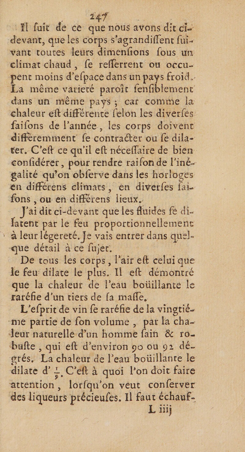 24/ Il fuit de ce que nous avons dit ci- devant, que les corps s’agrandiffent fui- vant toutes leurs dimenfîons fous un climat chaud , fe refTerrent ou occu- penc moins d’efpace dans un pays froid, La même variété paroit fenfrblement dans un même pays ; car comme la chaleur eft différente félon les diverfes faifons de l'année , les corps doivent différemment fe contracter ou fe dila¬ ter. C’eft ce qu’il eft nécefTaire de bien confidérer, pour rendre raifonde l’iné¬ galité qu’on obferve dans les horloges en différens climats, en diverfes fai¬ fons , ou en différens lieux. J’ai dit ci-devant que les fluides fe di¬ latent par le feu proportionnellement à leur légereté.Je vais entrer dans quel¬ que détail à ce fujet. De tous les corps, l’air eft celui que le feu dilate le plus. Il eft démontré que la chaleur de l’eau bouillante le raréfie d'un tiers de fa mafle. L’efprit de vin fe raréfie de la vingtiè¬ me partie de fon volume , par la cha¬ leur naturelle d’un homme fain &amp; ro- bufte , qui eft d’environ 90 ou 92 dé- £rés. La chaleur de l’eau bouillante le dilate d’C’eft à quoi l’on doit faire attention, lorfqu’on veut conferver des liqueurs précieufes. Il faut échauf-