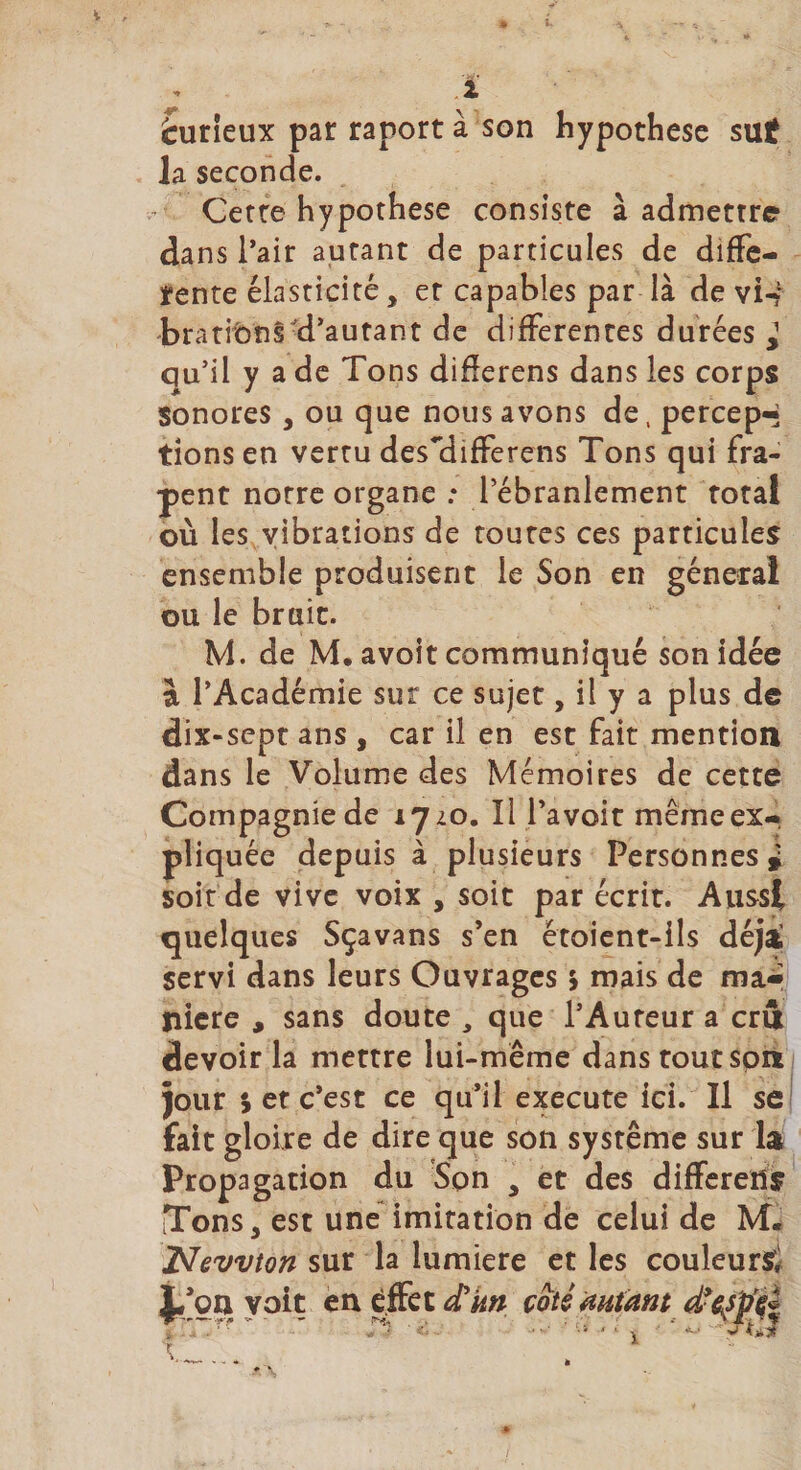 èurieux par raport à son hypothèse sut la seconde. Cette hypothèse consiste à admettre dans l’air autant de particules de diffe¬ rente élasticité, et capables par là de vi-?1 bradons d’autant de differentes durées J qu’il y a de Tons diflerens dans les corps sonores, ou que nous avons de, percep-- tions en vertu des~differens Tons qui fra- pent notre organe : l’ébranlement total où les vibrations de toutes ces particules ensemble produisent le Son en général ou le bruit. M. de M. avoit communiqué son idée à l’Académie sur ce sujet, il y a plus de dix-sept ans , car il en est fait mention dans le Volume des Mémoires de cette Compagnie de 1720. Il l’a voit même ex¬ pliquée depuis à plusieurs Personnes* soit de vive voix , soit par écrit. Aussi quelques Sçavans s’en étoient-ils déjà servi dans leurs Ouvrages &gt; mais de ma¬ niéré , sans doute , que l’Auteur a cri devoir la mettre lui-même dans tout son jour 5 er c’est ce qu’il execute ici. Il se fait gloire de dire que son système sur la Propagation du Son , et des differeris Tons, est une imitation de celui de M. Newton sur la lumière et les couleurs} j/on voit en effet cCkn coté autant d’çspc*