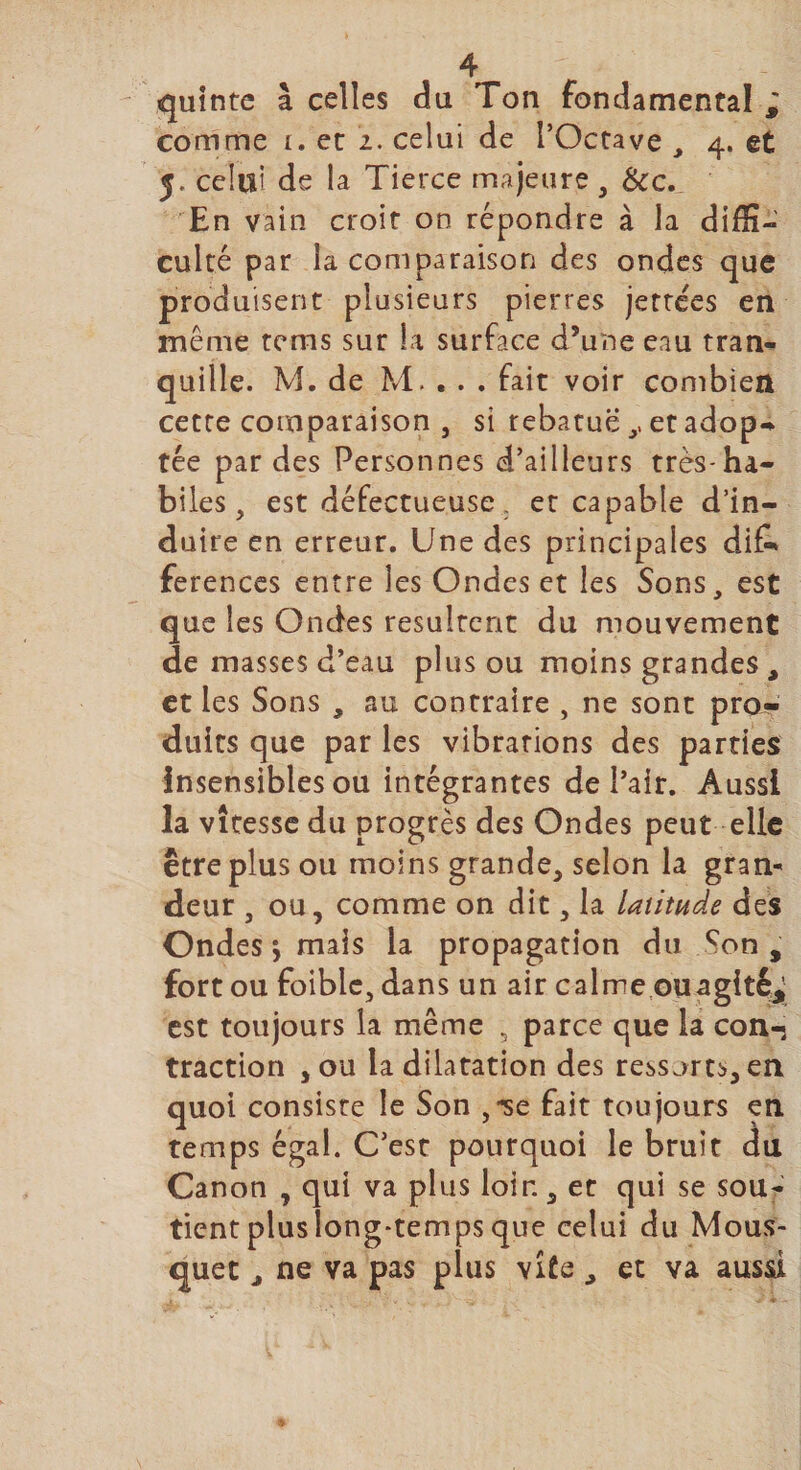 quinte à celles du Ton fondamental ; comme i, et 2. celui de l’Octave , 4. et 5. celui de la Tierce majeure, &amp;c. En vain croit on répondre à la diffi- culte par la comparaison des ondes que produisent plusieurs pierres jettées en même tems sur la surface d’une eau tran¬ quille. M. de M. . . . fait voir combien cette comparaison , si rebatuë ,, et adop- tée par des Personnes d’ailleurs très-ha¬ biles, est défectueuse. et capable d’in¬ duire en erreur. Une des principales di£* ferences entre les Ondes et les Sons, est que les Ondes résultent du mouvement de masses d’eau plus ou moins grandes , et les Sons , au contraire , ne sont pro¬ duits que par les vibrations des parties insensibles ou intégrantes de l’air. Aussi la vitesse du progrès des Ondes peut elle être plus ou moins grande, selon la gran¬ deur , ou, comme on dit, la latitude des Ondes &gt; mais la propagation du çon , fort ou foible, dans un air calme ou agitée est toujours la même 5 parce que la con¬ traction , ou la dilatation des ressorts, en quoi consiste le Son ,*se fait toujours en temps égal. C’est pourquoi le bruit du Canon , qui va plus loir., et qui se sou¬ tient plus long-temps que celui du Mous¬ quet , ne va pas plus vite , et va aussi