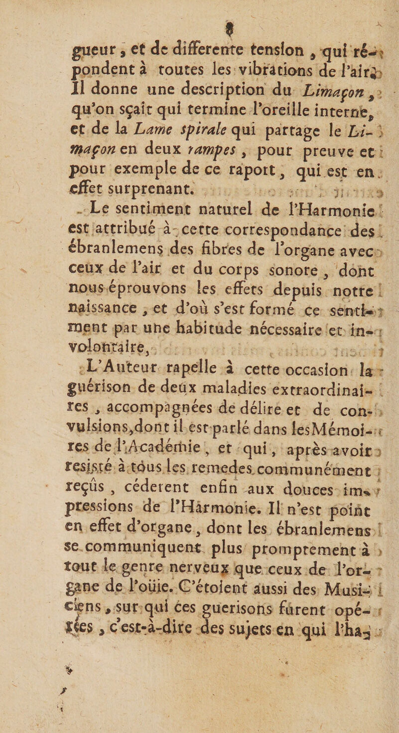 « gueur, et de differente tension , qui ré¬ pondent à toutes les vibrations de l’air; Il donne une description du Limaçon , qu’on sçait qui termine l’oreille interne, ef de la Lame spirale qui partage le Li¬ maçon en deux rampes , pour preuve et pour exemple de ce raport, qui est en effet surprenant. Le sentiment naturel de l’Harmonie est attribué à ce rte correspondance des ébranlemens des fibres de l’organe avec ceux de l’air et du corps sonore , dont nous éprouvons ies effets depuis notre naissance , et d’où s’est formé ce senti¬ ment par une habitude nécessaire et in¬ volontaire, L’Auteur rapelle à cette occasion la guérison de deux maladies extraordinai¬ res , accompagnées de délire et de con- vulsions,dont il est parlé dans lesMémoi- res de l’Académie , et qui, après avoir résisté a tous les remedes.communément reçus , cédèrent enfin aux douces irru pressions de 1 Harmonie. Il n’est point en effet d’organe a dont ies ébranlemens se communiquent plus promptement à tout le genre nerveux que ceux de l’or¬ gane de l’oiiie. C’étoient aussi des Musi- c^ns, sur qui ces guérisons furent opé- |«es, c est-à-dire des sujets en qui l’ha^