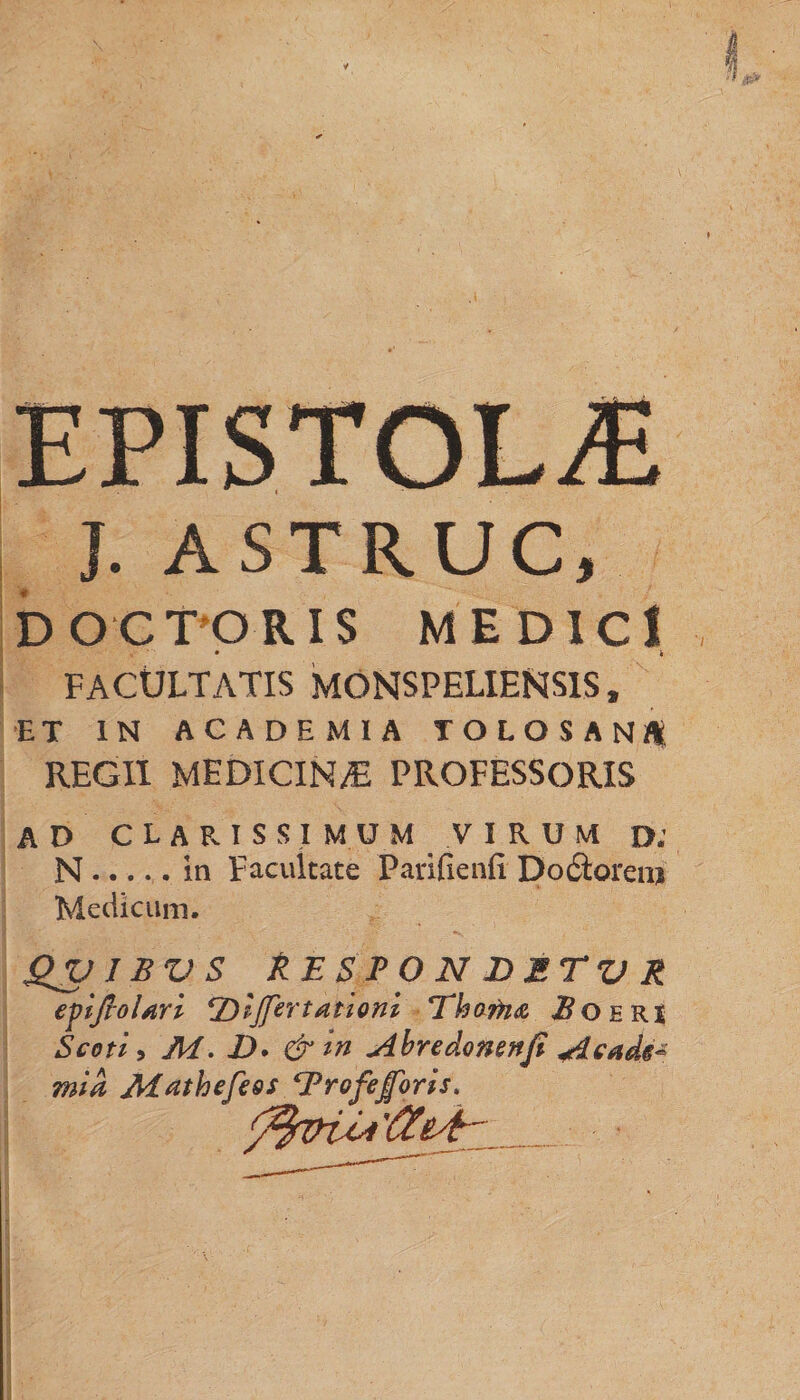 J. ASTRUC, DO'C TORIS MEDICI • k FACULTATIS MONSPELIENS1S, ET IN ACADEMIA TOLOSANI* REGII MEDICIN/E PROFESSORIS AD CLARISSIMUM VIRUM D. N.in Facultate Parifienfi Doctorera Medicum. QV1BVS k E SPONDETVR evijrolari ‘Z)lJfertationl Eho nue. 2? o e RI Scoti, M. Z). &amp; in Ahredonenfi Acade¬ mia Mathefess ‘Profejforis.