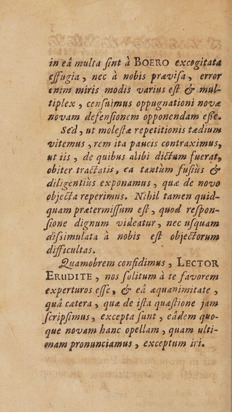 in eli multa fint a Boero excogitata effugia y nec a nobis pravifa y error enim miris modis varius e fi &amp; mul¬ tiplex 5 cenfhimus oppugnationi nova novam defenfionem opponendam efie* Sed ^ ut mole fi a repetitionis tadium vitemus yrem ita paucis contraximus9 ut iis 5 de quibus alibi dittum fuerat9 obiter tractatis 9 ea tantum fufius &amp; diligentius exponamus y qu£ de novo objecta reperimus« Nihil tamen quid- quam pratermiffum e fi y quod rcfpon- fio ne dignum videatur y nec ufquam difsimulata a nobis efi objettorum difficultas* fihiamobrem confidimus y Lector Erudite y nos folitum a te favorem experturos cffe, &amp; ed aqu an imitat e , qua catera y qua de ifia quafiione jam fcripfimus, excepta funt y eadem quo¬ que novam hanc opellam &gt; quam ulti¬ mam pronunciamus * exceptum iri.