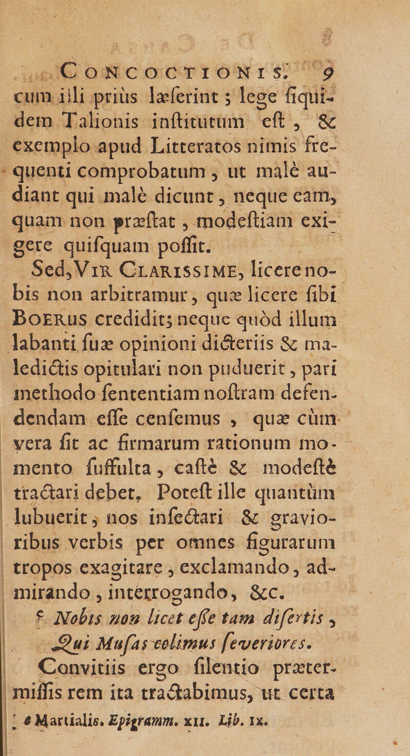 cum i ili prius laTerint; lege liqui- dem Talionis inftitutum ell , &amp; exemplo apud Litteratos nimis fre¬ quenti comprobatum , ut male au¬ diant qui male dicunt , neque eam, quam non pra^ftat , modeltiam exi¬ gere quifquam poflit. Sed,ViR Clarissime, licereno- bis non arbitramur , quse licere libi Boerus credidit; neque quod illum labanti fuse opinioni differiis &amp; ma- ledidis opitulari non puduerit, pari methodo lentendam noftram defen¬ dendam dTe cenfemus , qua* cinn vera lit ac firmarum rationum mo¬ mento fuffulta, calle &amp; modefli tractari debet. Potell ille quantum lubuerit, nos infectari &amp; gravio¬ ribus verbis per omnes figurarum tropos exagitare , exclamando, ad¬ mirando , interrogando, &amp;c. ■f Nobis non licet efie tam difertis , £&gt;ui Mufas colimus feveriores. Convitiis ergo filentio pra?ter- milfisrem ita tranabimus, m certa ' «Martialis.Epigramm» xii. Lfb. ix.