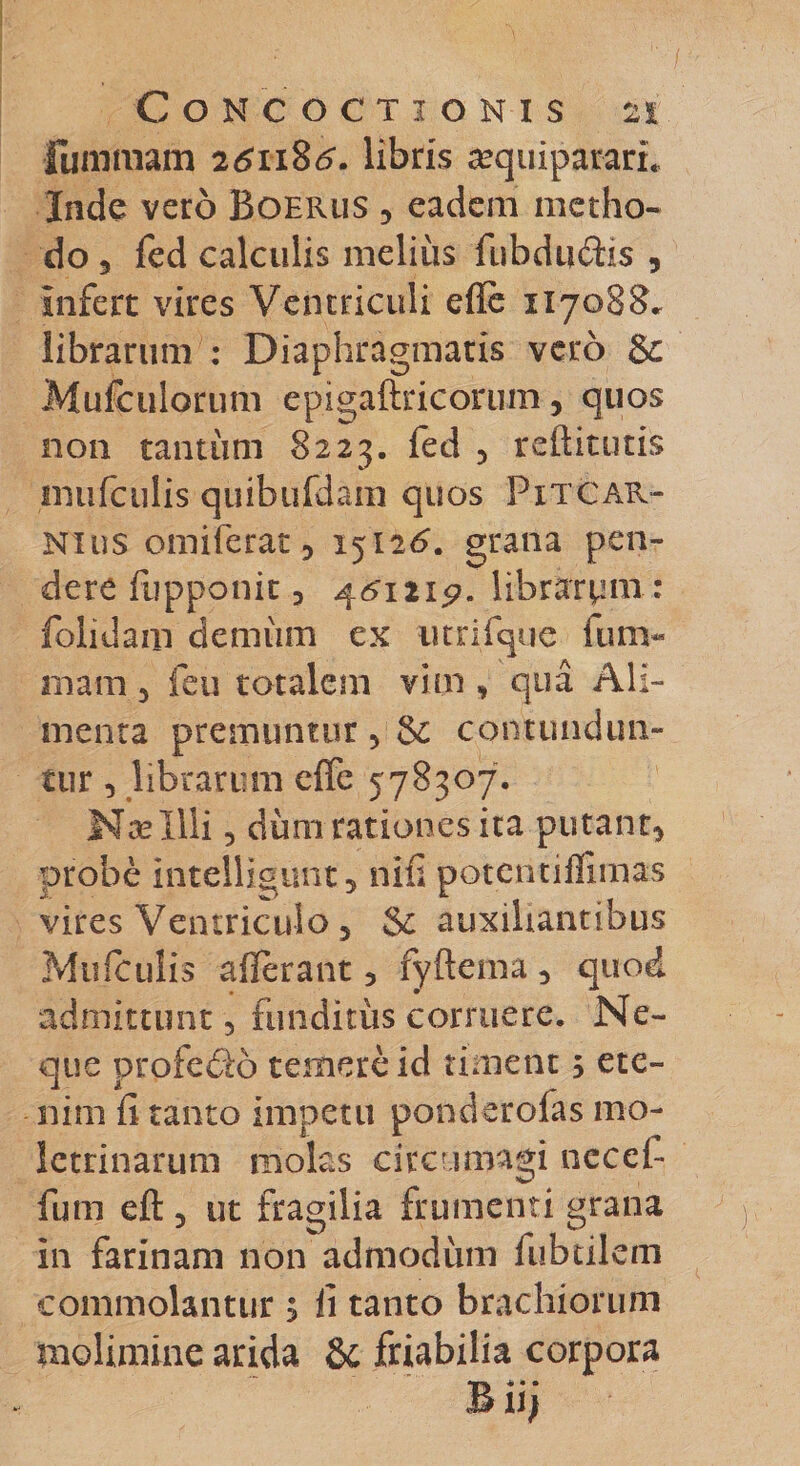 funimam 261186'. libris requipararL Inde vero Boerus , eadem metho¬ do 3 fed calculis meliiis fubductis , infert vires Ventriculi efle 117088. librarum : Diaphragmatis vero &amp; Mufcuiorum epigaftricorum 5 quos non tantum 8223. fed , reftitutis irmfculis quibufdam quos Fitcar- Nins omiferat 3 15126. grana pen¬ dere fupponit 3 46T2i£. librarpm : folidam demiim ex iitnfque iun&gt; mam 5 feu totalem vim , qua Ali¬ menta premuntur 3 &amp; contundun¬ tur 3 librarum efife 578307. Nae Illi 3 dum rationes ita putant* probe intelligimt 3 nifi potentiffimas vires Ventriculo 3 &amp; auxiliantibus Mtilculis allerant 3 fyftema 3 quod admittunt 3 funditus corruere. Ne¬ que profeSo temere id timent 5 ete¬ nim fi tanto impetu ponderoias mo¬ letrinarum molas circumagi necel- futn efl: 5 ut fragilia frumenti grana in farinam non admodum fubtilem commolantur $ fi tanto brachiorum molimine arida &amp; friabilia corpora