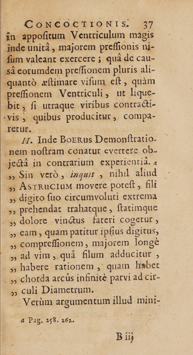 in appoficum Ventriculum magis inde unita, majorem preffionis ni¬ lum valeant exercere ; qua de cau¬ sa eorumdein preffionem pluris ali¬ quanto ^eftimare vifum eft , quam preffionem Ventriculi , ut lique¬ bit , fi utraqiie viribus contradi- •vis 5 quibus producitur, compa¬ retur. II. Inde Boerus Demonftratio- nem noftram conatur evertere ob- jeda in contrarium experientia. &amp; ,5 Sin vero , inquit , nihil aliud „ Astrucium movere poteft, fili 3, digito fuo circumvoluti extrema 33 prehendat trahatque, ftatimque 33 dolore vindus lateri cogetur 3 33 eam 3 quam patitur ipfius digitus, 33 compreffionem 3 majorem longe 3, ad vim 5 qua filum adducitur, 3, habere rationem , quam Habet 3, chorda arcus infinite parvi ad cir- 3, culi Diametrum. Veriun argumentum illud mini- cl Pag. 258. 161,