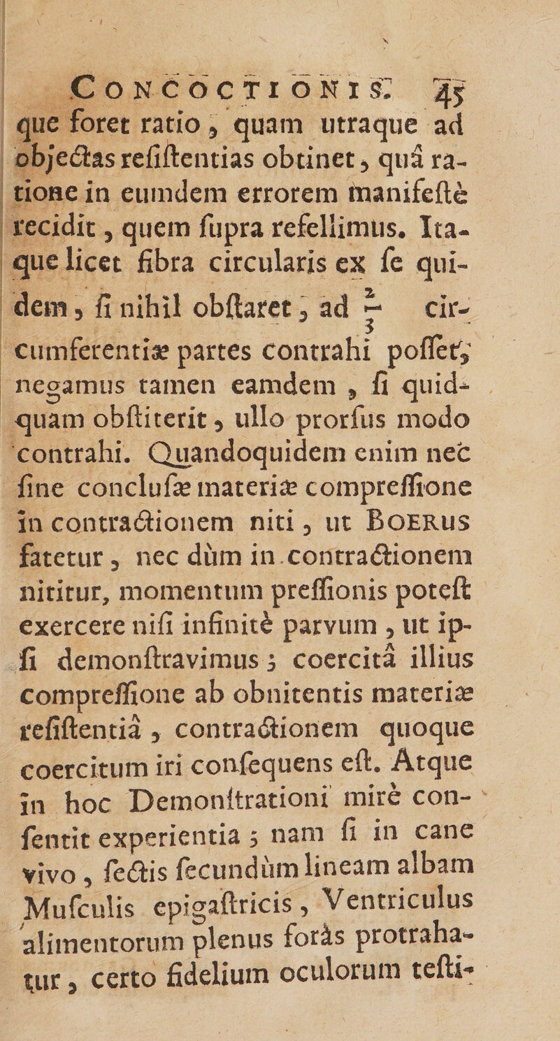 que foret ratio 5 quam utraque ad obje£tas refiftentias obtinet * qua ra¬ tione in eumdem errorem manifefte recidit 3 quem fupra refellimus. Ita¬ que licet fibra circularis ex fe qui¬ dem , fi nihil obflaret 5 ad ^ cir¬ cumferentiae partes contrahi poffety negamus tamen eamdem 9 fi quid* quam obftiterit5 ullo prorfus modo contrahi. Quandoquidem enim nec fine conclufie materia? compreffione in cqntra&amp;ionem niti , ut Boerus fatetur 3 nec diim in contra&amp;ionem nititur, momentum preffionis poteft exercere nifi infiniti parvum 5 ut ip- fi demonftravimusj coercita illius compreffione ab obnitentis materiae refiftentia , contra&amp;ionem quoque coercitum iri confequens eft. Atque in hoc Demonftrationi mire con- fentit experientia 5 nam fi in cane vivo , fe&amp;is fecundum lineam albam Mufcuiis epigaftricis, Ventriculus alimentorum plenus foris protraha¬ tur 3 certo fidelium oculorum tefli*