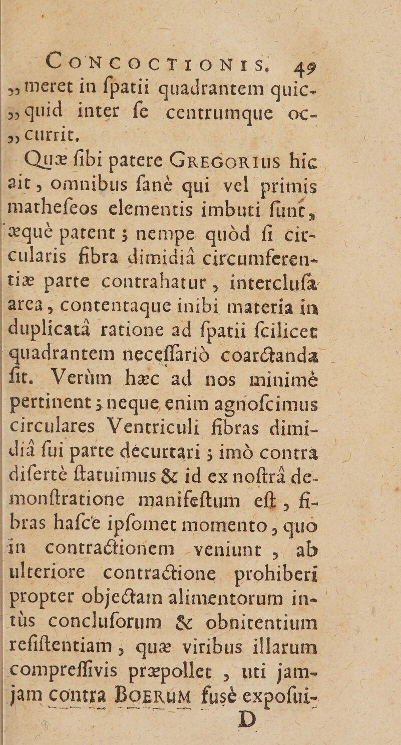 ,5 meret in fpatii quadrantem quic- 53 quid inter fe centrumque oc« a, currit. Qux tibi patere Gregorius hic ait 5 omnibus fane qui vel primis mathefeos elementis imbuti fune, ceque patent, nempe quod fi cir¬ cularis fibra dimidia circumferen¬ tia? parte contrahatur, interclufit area, contentaque inibi materia in duplicata ratione ad fpatii fcilicee quadrantem neceffario coar&amp;anda fit. Veriim ha?c ad nos minime pertinent &gt; neque enim agnofeimus circulares Ventriculi fibras dimi¬ dia fui parte decurtari; imo contra diferte ftatuimus &amp; id ex noftra de- monftratione manifeftum eft , fi¬ bras hafce ipfomet momento, quo in contraftionem veniunt , ab ulteriore contradione prohiberi propter objedtam alimentorum in¬ tus concluforum obnitendum refiftentiam 3 qua? viribus illarum compreflivis praepollet , uti jam- jam contra Boerum fuse expofui-