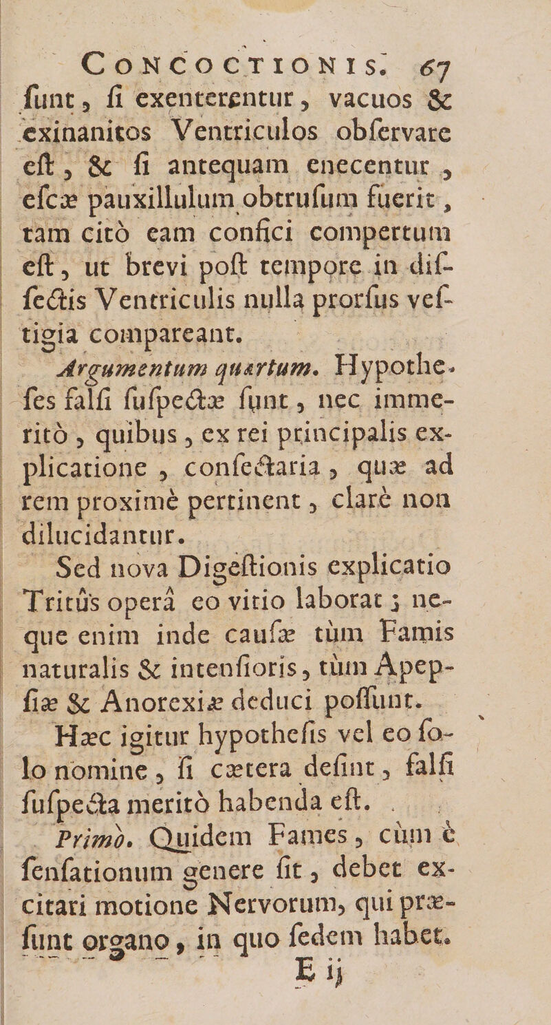 funt, fi exenterentur , vacuos &amp; exinanitos Ventriculos obfervare efl: 3 &amp; fi antequam cnecentur 5 efex pauxillulum obtrufum fuerit, tam cito eam confici compertum cft 5 ut brevi poft tempore in dif¬ fertis Ventriculis nulla prorfus vef tigia comparcant. Argumentum qturtum. Hypothe* fes falfi fufpe&amp;x fiint, nec imme¬ rito 3 quibus 3 ex rei principalis ex¬ plicatione 3 confe&lt;flaria 5 qux ad rem proxime pertinent , clare non dilucidantur. Sed nova Digeftionis explicatio Tritus opera eo vitio laborat 3 ne¬ que enim inde caufx tum Famis naturalis &amp; intenfioris, tum Apep- fix &amp; Anorexia deduci poliunt. Hxc igitur hypothefis vel eo fo~ lo nomine 3 fi extera defiat, falfi fufpe$a merito habenda eft. . Primo. Quidem Fames, cum e fenfationum genere fit 3 debet ex¬ citari motione Nervorum, quiprx» funt organo, in quo fedem habet* E ij