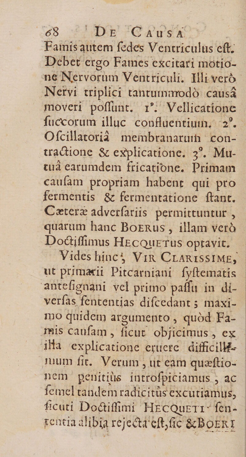 Famis autem fedes Ventriculus eft. Debet ergo Fames excitari motio¬ ne Nervorum Ventriculi. Illi vero Nervi triplici tantummodo causa moveri potiunt. i9. Vellicatione fu deorum illuc confluentium. 29. Ofcillatoria membranaruiii con- tra&amp;ione &amp; explicatione. 3°. Mu¬ tua earumdem fricatione. Primam caufam propriam habent qui pro fermentis &amp; fermentatione ftant. Caeterae adverfariis permittuntur , quarum hanc Boerus , illam vero Do&amp;jflimus Hecqiietlis optavit. Vides hinc*, Vir Clarissime, ut primarii Pitcarniani fyftematis antefignani vel primo paffij in di- verfas fententias difcedant 5 maxi¬ mo quidem argumento, quod Fa¬ mis caufam 5 licut objicimus 5 ex iHa explicatione eruere difficili#-- inum iit. Verum 5 ut eam quseftio- nem penitius introfpiciamus 5 ac fcmel tandem radicitus excutiamus^ heuti Do£iiffimi HecQueti* fen- rcntiaalibifa rejc&amp;reft/ic &amp;Bqeri