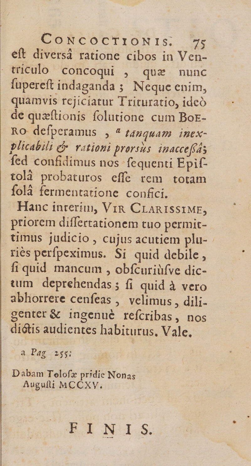 eft diversa ratione cibos in Ven¬ triculo concoqui , qua; nunc fiipereft indaganda j Neque enim, quamvis rejiciatur Trituratio, ideo de quajftionis folutione cum Boe- Ro defperamus , a tanquam inex¬ plicabili &amp; rationi prorsus waccejfah ied confidimus nos fequenti EpiT tola probaturos effe rem totam fola fermentatione confici. Hanc interitu, Vir Clarissime, priorem diflertationem tuo permit¬ timus judicio , cujus acutiem plu¬ ries perfpeximus. Si quid debile , fi quid mancum , obfcuriufve dic¬ tum deprehendas 5 fi quid k vero abhorrere cenfeas, velimus, dili¬ genter &amp; ingenue referibas, nos ditftis audientes habiturus. Vale. a Pag zjj; Dabam Telofe pridie Nonas Augufli MCCXV. finis.