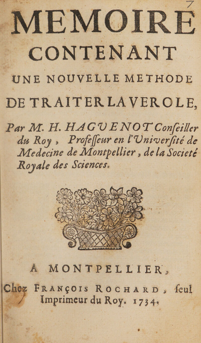 UNE NOUVELLE METHODE DE TRAIT ER LA VEROLE* Par M* H. HAGVENOTConfeiüer du Roy , Profejfeur en l’Vni'verfité de Medecine de Montpellier , de la Société Royale des Sciences. A MONTPELLIER, ICh&amp;f François Rochard , feul / Imprimeur du Roy;. 1754.