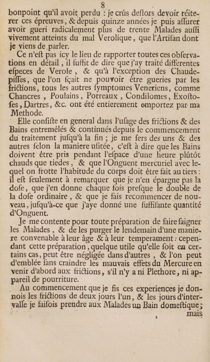 bonpoint qu’il avoit perdu : je crûs deflors devoir réité¬ rer ces épreuves, &amp; depuis quinze années je puis affiner avoir guéri radicalement plus de trente Malades auffi vivement atteints du mal Verolique, que PArtifan dont je viens de .parler. Ce n’eft pas icy le lieu de rapporter toutes ces obferva- tions en détail, il fuffit de dire que j’ay traité differentes efpeces de Verole , &amp; qu’à l’exception des Chaude- piffes, que l’on fçait ne pouvoir être gueries par les iriâions, tous les autres fymptomes Veneriens, comme Chancres , Poulains, Porreaux , Condiiomes, Exofto- fes ? Dartres, &amp;c. ont été entièrement emportez par ma Méthode. Elle confifte en general dans l’ufage des fridtions &amp; des Bains entremêlés &amp; continués depuis le commencement du traitement jufqu’à la fin ; je me fers des uns &amp; des autres félon la maniéré ulitée, c’eft à dire que les Bains doivent être pris pendant l’efpace d’une heure plutôt chauds que tiedes, &amp; que l’Onguent mercuriel avec le¬ quel on frotte l’habitude du corps doit être fait au tiers: il eft feulement à remarquer que je n’en épargne pas la dofe, que j’en donne chaque fois prefque le double de la dofe ordinaire, &amp; que je fais recommencer de nou¬ veau , jufqu’à-ce que j’aye donné une fuffifante quantité d’Onguent. Je me contente pour toute préparation de faire faigner les Malades, &amp; de les purger le lendemain d’une manie-* re convenable à leur âge &amp; à leur tempérament: cepen¬ dant cette préparation, quelque utile qu’elle foit en cer¬ tains cas, peut être négligée dans d’autres , &amp; l’on peut d’emblée fans craindre les mauvais effets du Mercure en venir d’abord aux friétions, s’il n’y a ni Pléthore, ni ap¬ pareil de pourriture. Au commencement que je fis ces expériences je don- nois les friéhons de deux jours l’un, 8c les jours d’inter¬ valle je faifois prendre aux Malades un Bain domeftique; „ mais i