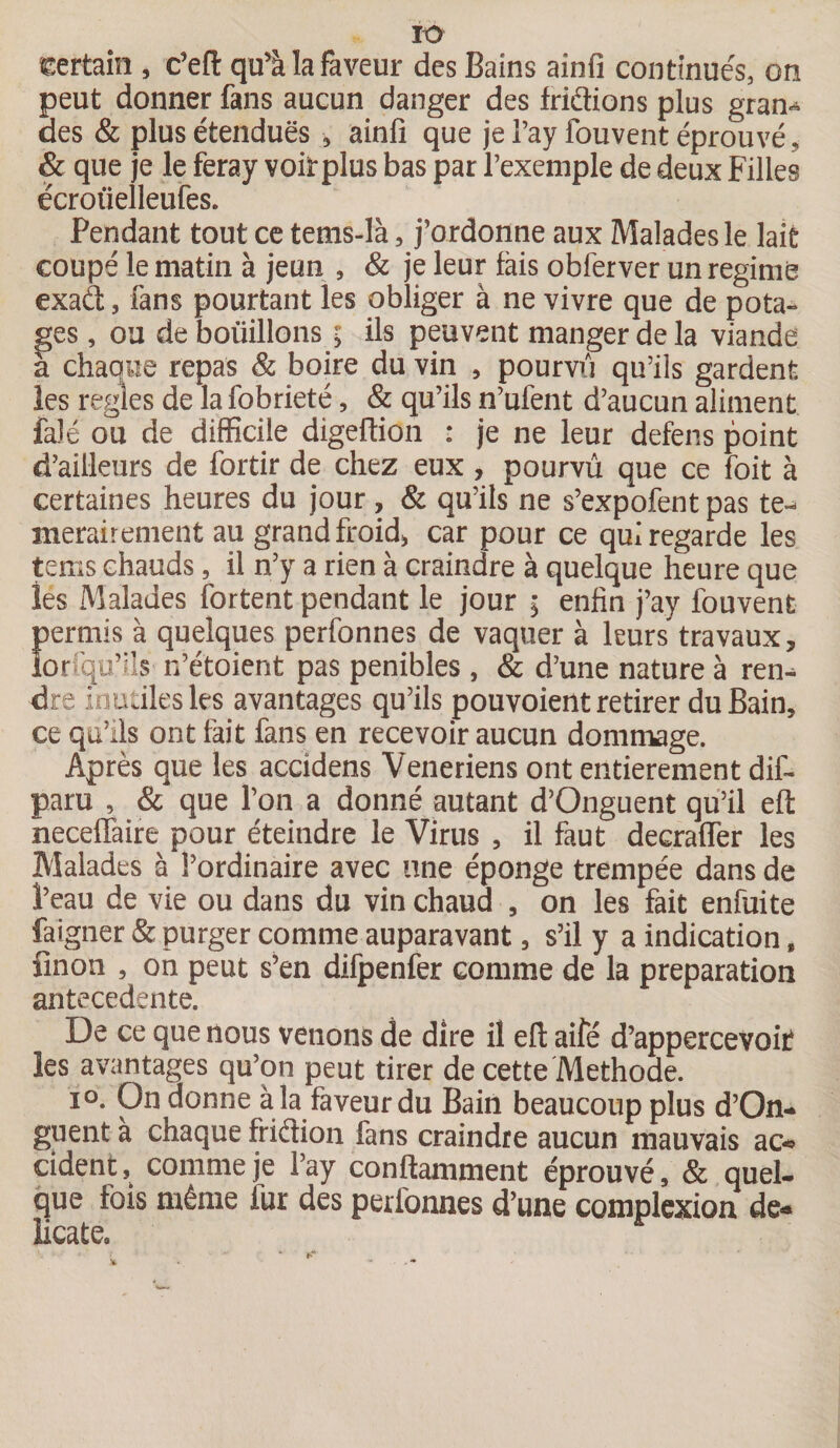 Certain , c’eft qu’à la faveur des Bains ainfi continués, on peut donner fans aucun danger des friâions plus gran¬ des &amp; plus étendues -, ainfi que je l’ay fouvent éprouvé, &amp; que je le feray voiîrplus bas par l’exemple de deux Filles ëcroüelleufes. Pendant tout ce tems-là, j’ordonne aux Malades le lait coupé le matin à jeun , &amp; je leur tais obferver un régime exaét, fans pourtant les obliger à ne vivre que de pota¬ ges , ou de boüillons ; ils peuvent manger de la viande a chaque repas &amp; boire du vin , pourvu qu’ils gardent les réglés de lafobrieté, &amp; qu’ils n’ufent d’aucun aliment fa)é ou de difficile digeftion : je ne leur defens point d’ailleurs de fortir de chez eux, pourvû que ce foit à certaines heures du jour, &amp; qu’ils ne s’expofent pas te- merairement au grand froid* car pour ce qui regarde les tems chauds, il n’y a rien à craindre à quelque heure que les Malades fortent pendant le jour ; enfin j’a.y fouvent permis à quelques perfonnes de vaquer à leurs travaux, lorsqu’ils n’étoient pas pénibles , &amp; d’une nature à ren¬ dre inutiles les avantages qu’ils pouvoient retirer du Bain, ce qu’ils ont fait fans en recevoir aucun dommage. Après que les accidens Veneriens ont entièrement dif- paru , &amp; que l’on a donné autant d’Onguent qu’il eft neceffaire pour éteindre le Virus , il faut decrafler les Malades à l’ordinaire avec une éponge trempée dans de l’eau de vie ou dans du vin chaud , on les fait enfuite fdigner &amp; purger comme auparavant, s’il y a indication B finon , on peut s’en difpenfer comme de la préparation antecedente. De ce que nous venons de dire il efl; aifé d’appercevoit les avantages qu’on peut tirer de cette Méthode. io. On donne à la faveur du Bain beaucoup plus d’On¬ guent à chaque friétion fans craindre aucun mauvais ac« cident, comme je l’ay conftamment éprouvé, &amp; quel- que fois même fur des perfonnes d’une complexion dé¬ licate.