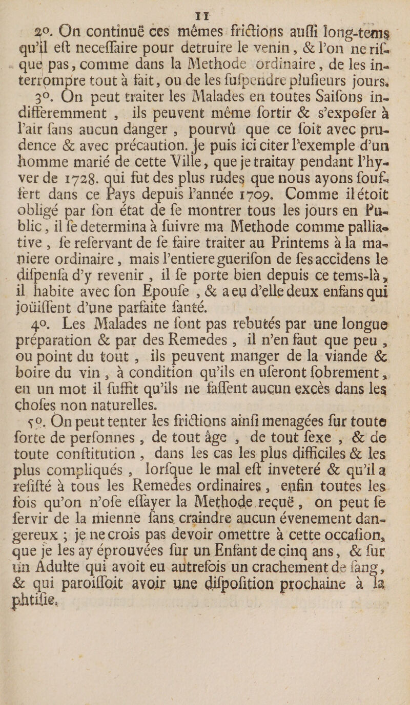 20. On continue ces mêmes fridions aufîi long-teim qu’il eft neceffaire pour détruire le venin, &amp; Ton ne rit que pas, comme dans la Méthode ordinaire, de les in¬ terrompre tout à fait, ou de les fufpendreplufieurs jours, 3°. Ûn peut traiter les Malades en toutes Saifons in¬ différemment , ils peuvent même fortir &amp; s’expofer à l’air fans aucun danger , pourvû que ce ioit avec pru¬ dence &amp; avec précaution. Je puis ici citer Pexemple d’un homme marié de cette Ville, que jetraitay pendant l’hy- ver de 1728. qui fut des plus rudes que nous ayons fout fert dans ce Pays depuis l’année 1709. Comme ilétoit obligé par fon état de fe montrer tous les jours en Pu¬ blic , il fe détermina à fuivre ma Méthode comme pallia® tive , le refervant de fe faire traiter au Printems à la ma¬ niéré ordinaire, mais l’entiereguerifon de fesaccidens le difpenfa d’y revenir , il fe porte bien depuis ce tems-là, il habite avec fon Epoufe , &amp; a eu d’elle deux enfansqui joüiffent d’une parfaite fanté. 40. Les Malades ne font pas rebutés par une longue préparation &amp; par des Remedes , il n’en faut que peu , ou point du tout , ils peuvent manger de la viande &amp; boire du vin , à condition qu’ils en uferont fobrement * en un mot il fuffit qu’ils ne faffent aucun excès dans les çhofes non naturelles. V°. On peut tenter les fridions ainfi ménagées fur toute forte de perfonnes, de tout âge , de tout fexe , &amp; de toute conftitution , dans les cas les plus difficiles &amp; les plus compliqués , lorfque le mal eft invétéré &amp; qu’il a refifté à tous les Remedes ordinaires, enfin toutes les fois qu’on n’ofe effayer la Méthode reçue , on peut fe fervir de la mienne fans, craindre aucun événement dan¬ gereux ; je ne crois pas devoir omettre à cette occafion* que je les ay éprouvées fur un Enfant de cinq ans, &amp; fur un Adulte qui avoit eu autrefois un crachement de fang, &amp; qui paroiffbit avoir une çlifpofition prochaine à la phtifte.