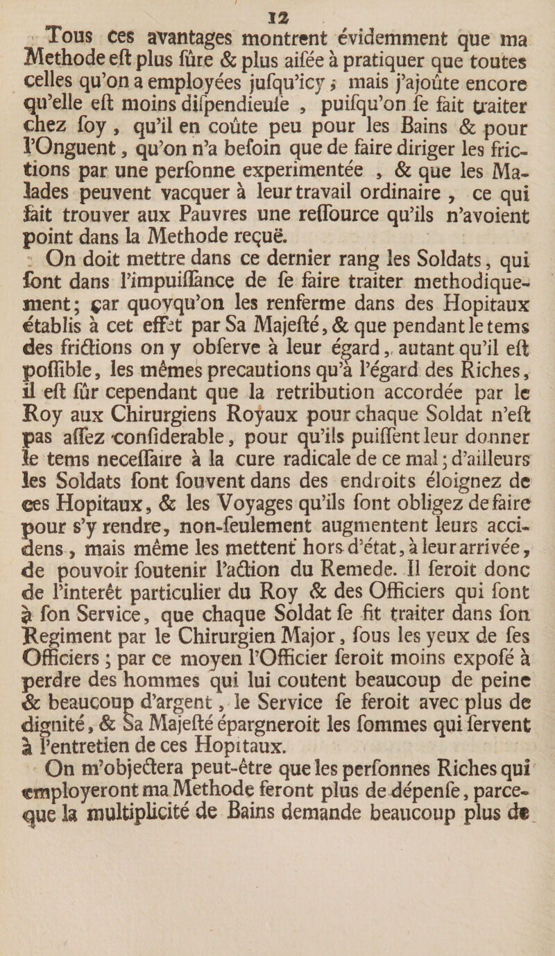 Tous ces avantages montrent évidemment que ma Méthode eft plus fure &amp; plus aifée à pratiquer que toutes celles qu’on a employées jufqu’icy, mais j’ajoute encore qu’elle eft moins difpendieufe , puifqu’on fe fait traiter chez foy, qu’il en coûte peu pour les Bains &amp; pour l’Onguent , qu’on n’a befoin que de faire diriger les fric¬ tions par une perfonne expérimentée , &amp; que les Ma¬ lades peuvent vacquer à leur travail ordinaire , ce qui fait trouver aux Pauvres une reffource qu’ils n’avoient point dans la Méthode reçue. On doit mettre dans ce dernier rang les Soldats, qui font dans Fimpuiflànce de fe faire traiter méthodique¬ ment; par quoyqu’on les renferme dans des Hôpitaux établis à cet eflfct par Sa Majefté,&amp;que pendant le tems des fridions on y obferve à leur égard ,, autant qu’il eft poflible, les mêmes précautions qu’à l’égard des Riches, Il eft fur cependant que la rétribution accordée par le Roy aux Chirurgiens Royaux pour chaque Soldat n’eft pas affez confiderable, pour qu’ils puiflent leur donner le tems neceflfaire à la cure radicale de ce mal; d’ailleurs les Soldats font fouvent dans des endroits éloignez de ces Hôpitaux, &amp; les Voyages qu’ils font obligez défaire pour s’y rendre, non-feulement augmentent leurs acci- dens, mais même les mettent hors d’état, à leur arrivée, de pouvoir foutenir l’adion du Remede. Il feroit donc de l’intérêt particulier du Roy &amp; des Officiers qui font à fon Service, que chaque Soldat fe fit traiter dans fon Régiment par le Chirurgien Major, fous les yeux de fes Officiers ; par ce moyen l’Officier feroit moins expofé à perdre des hommes qui lui coûtent beaucoup de peine &amp; beaucoup d’argent, le Service fe feroit avec plus de dignité, &amp; Sa Majefté épargnerait les fommes qui fervent à l’entretien de ces Hôpitaux. On m’objedera peut-être que les perfonnes Riches qui «mployeront ma Méthode feront plus de dépenfe, parce- que la multiplicité de Bains demande beaucoup plus df