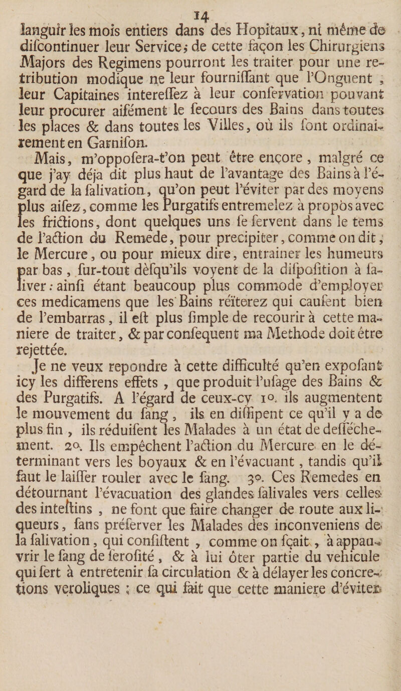 languir les mois entiers dans des Hôpitaux, ni même de difcontinuer leur Service de cette façon les Chirurgiens Majors des Regimens pourront les traiter pour une ré¬ tribution modique ne leur fourniffant que l’Onguent , leur Capitaines intereffez à leur confection pouvant leur procurer aife'ment le fecours des Bains dans toutes les places &amp; dans toutes les Villes, où ils font ordinai¬ rement en Garnifon. Mais, m’oppofera-t’on peut être encore, malgré ce que j’ay déjà dit plus haut de l’avantage des Bains à l’é¬ gard de lafalivation, au’on peut l’éviter par des moyens plus aifez , comme les Purgatifs entremêlez à propos avec les fridions, dont quelques uns fe fervent dans le tems de Padion du Rernede, pour précipiter, comme on dit, le Mercure, ou pour mieux dire, entraîner les humeurs !)ar bas, fur-tout dèfqu’ils voyent de la difpofition à fa- iver.-ainfi étant beaucoup plus commode d’employer ces medicatnens que les Bains réïterez qui caufent bien de l’embarras, il eft plus fimple de recourir à cette ma¬ niéré de traiter, &amp;parconfequent ma Méthode doit être rejettée. Je ne veux repondre à cette difficulté qu’en expofant icy les differens effets , que produiti’ufage des Bains &amp; des Purgatifs. A l’égard de ceux-cv i°, ils augmentent le mouvement du fang , ils en diffipent ce qu’il y a de plus fin , ils réduifent les Malades à un état de defféche- nient. 2» Ils empêchent l’aâion du Mercure en le dé¬ terminant vers les boyaux &amp; en l’évacuant, tandis qu’il faut le laiffer rouler avec le fang. 30. Ces Remedes en détournant l’évacuation des glandes falivales vers celles des intefcns , ne font que faire changer de route aux li¬ queurs , fans préferver les Malades des inconveniens de¬ là falivation, qui confident , comme on fçait, à appau-. vrir le fang de ièrofité , &amp; à lui ôter partie du véhiculé quifert à entretenir fa circulation &amp; à délayer les concre-; tions veroliques ; ce qui fait que cette maniéré d’éviter*