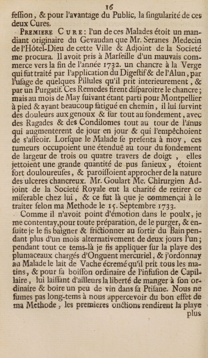 feflion, &amp; pour l’avantage du Public, la Angularité de ces deux Cures. Première Cure: l’un de ces Malades étoit un man¬ dant originaire du Gevaudan que Mr. Seranes Médecin de l’Hôtel-Dieu de cette Ville &amp; Adjoint delà Société me procura. 11 avoit pris à Marfeille d’un mauvais com¬ merce vers la fin de l’année 1732. un chancre à la Verge qui fut traité par l’application du Digeftif &amp; de l’Alun, par l’ufage de quelques Pillules qu’il prit intérieurement, &amp; par un Purgatif. Ces Remedes firent difparoitre le chancre ; mais au mois de May fuivant étant parti pour Montpellier à pied &amp; ayant beaucoup fatigué en chemin, il lui furvint des douleurs aux genoux &amp; fur tout au fondement, avec des Ragades &amp; des Condilomes tout au tour de l’anus qui augmentèrent de jour en jour &amp; qui Pempêchoient de s’aiîeoir. Lorfque le Malade fe prefenta à moy , ces tumeurs occupoient une étendue au tour du fondement de largeur de trois ou quatre travers de doigt , elles jettoiefît une grande quantité de pus fameux , étoient fort douloureufes, &amp; paroiffoient approcher de la nature des ulcérés chancreux. Mr. Goulart Me. Chirurgien Ad¬ joint de la Société Royale eut la charité de retirer ce miferable chez lui, &amp; ce fut là que je commençai à le traiter félon ma Méthode le 15. Septembre 1733. Comme il n’avoit point d’émotion dans le poulx, je me contentay,pour toute préparation, de le purger, &amp; en- fuite je le fis baigner &amp; friétionner au fortir du Bain pen¬ dant plus d’un mois alternativement de deux jours l’un ; pendant tout ce tems-là je fis appliquer fur la playe des plumaceaux chargés d’Onguent mercuriel, &amp; j’ordonnay au Malade le lait de Vache écrémé qu’il prit tous les ma¬ tins, &amp; pour fa boiiïbn ordinaire de l’infufion de Capil¬ laire , lui biffant d’ailleurs la liberté de manger à fon or¬ dinaire &amp; boire un peu de vin dans fa Ptifane. Nous ne fumes pas îong-tems à nous appercevoir du bon effet de ma Mcthode, les premières onétions rendirent la playe 1