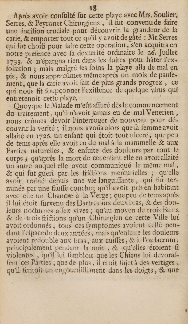 Après avoir confulté fur cette playe avec Mrs. Soulier* Serres, & Peyronet Chirurgiens , il fut convenu de faire une incifion cruciale pour découvrir la grandeur de la carie, & emporter tout ce qu’il y avoit de gâté : Mr.Serres qui fut choifi pour faire cette operation, s’en acquitta en notre prefence avec fa dextérité ordinaire le 26, Juillet 1733. & n’épargna rien dans les fuites pour hâter l’ex¬ folia tion ; mais malgré fes foins la playe alla de mal en pis, & nous apperçûmes même après un mois de parle¬ ment, que la carie avoit fait de plus grands progrez , ce qui nous fit foupçonner l’exiftence de quelque virus qui entretenoit cette playe, Quoyque le Malade m’eût afluré dès le commencement du traitement, qu’iln’avoit jamais eu de malVenerien , nous crûmes devoir l’interroger de nouveau pour dé-, couvrir la vérité ; il nous avoüa alors que fa femme avoit allaité en 1726. un enfant qui étoit tout ulcéré, que peu de teins après elle avoit eu du mal à la mammelle & aux Parties naturelles, & enfuite des douleurs par tout le corps ,* qu’après la mort de cet enfant elle en avoit allaité Un autre auquel elle avoit communiqué le même mal , & qui fut guéri par les frictions mercurielles ; qu’elle avoit trainé depuis une vie languiffante , qui fut ter¬ minée par une faulfe couche; qu’il avoit pris en habitant avec elle un Chancre à la Verge; que peu de tems après il lui étoit furvenu des Dartres aux deux bras, & des dou¬ leurs noéhirnes allez vives ; qu’au moyen de trois Bains & de trois frictions qu’un Chirurgien de cette Ville lui avoit ordonnés, tous cesfymptdmes avoient. celle pen¬ dant l’efpacede deux années, mais qii“enfuite les douleurs avoient redoublé aux bras, aux cuiilès, & à l’os focrum, principalement pendant la nuit , & qu’elles étoient fi violentes , qu’il lui fembloit que les Chiens lui devoraf- fent ces Parties ; que de plus, il étoit fujet à des vertiges , qu’il feotoit un engourdiffement dans les doigts, & une