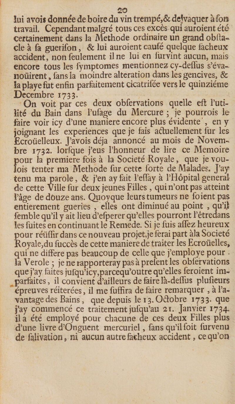 lui avois donnée de boire du vin trempé,& dejvaquer Mon travail. Cependant malgré tous ces excès qui auroient été certainement dans la Méthode ordinaire un grand obfta- cle à fa guerifon, & lui auroient caufé quelque fâcheux accident, non feulement il ne lui en furvint aucun, mais encore tous les fymptomes mentionnez cy-deffus s’éva- noüirent, fans la moindre alteration dans les gencives, & la playe fut enfin parfaitement cicatrifée vers le quinziéme Décembre 1733. On voit par ces deux obfervations quelle eft futi¬ lité du Bain dans l’ufage du Mercure ; je pourrois le faire voir icy d’une maniéré encore plus évidente ', en y joignant les expériences que je fais actuellement fur les Ecroiielleux. J’avois déjà annoncé au mois de Novem¬ bre 1732. lorfque j’eus l’honneur de lire ce Mémoire f)our la première fois à la Société Royale, que je vou- ois tenter ma Méthode fur cette forte de Malades. J’ay tenu ma parole, & j’en ay fait l’effay à l’Hôpital general de cette Ville fur deux jeunes Filles , qui n’ont pas atteint Page de douze ans. Quoyque leurs tumeurs ne [oient pas entièrement gueries , elles ont diminué au point , qu’il femble qu’il y ait lieu d’efperer qu’elles pourront l’êtredans les fuites en continuant le Rernede. Si je fuis allez heureux pour réiiffir dans ce nouveau projette ferai part àla Société Royale,du fuccès de cette maniéré de traiter les Ecroüelles, qui ne différé pas beaucoup de celle que j’employe pour - la Verole ; je ne rapporteray pas à prelent les obfervations que j’ay faites jufqu’icy,parcequ’outre qu’elles feroient im¬ parfaites, il convient d’ailleurs de faire là-deffus plufieurs épreuves réitérées, il me fuffira de faire remarquer , à l’a¬ vantage des Bains, que depuis le 13. Qétobre 1733. que j’ay commencé ce traitement jufqu’au 21. Janvier 1734. fi a été employé pour chacune de ces deux Filles plus d’une livre d’Onguent mercuriel, fans qu’il foit furvenu de falivation , ni aucun autre fâcheux accident, ce qu’on