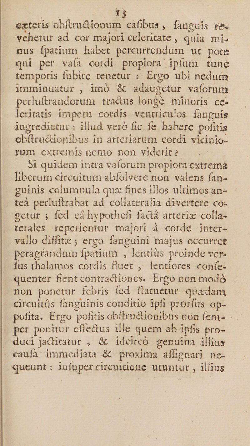 efferis obftrudlonura ca/ibus, /anguis te* vehetur ad cor majori celeritate , quia mi¬ nus Ipatium habet percurrendum ut pote qui per vafa cordi propiora ipfum tunc temporis fubire tenetur : Ergo ubi nedum imminuatur * imo &amp; adaugetur vaforum perluftrandorum tradus longe minoris ce¬ leritatis impetu cordis ventriculos fanguis ingredietur : illud, vero fic fe habere politis obftr udiori ibus in arteriarum cordi vicinio¬ rum extremis nemo non viderit ? Si quidem intra vaforum propiora extrema liberum circuitum abfolvere non valens lan- guinis columnula qux fines illos ultimos an-» tea perluftrabat ad collateralia divertere co¬ getur 5 fed ea hypotheii fada arterix colla¬ terales reperientur majori a corde inter¬ vallo diffitx 5 ergo fanguini majus occurret peragrandum fpatium , lentius proinde ver¬ ius thalamos cordis fluet , lentiores conle- quenter fient contradiones. Ergo non modo non ponetur febris fed ftatuctur quxdam circuitus /anguinis conditio ipfi prorfus op- polita. Ergo pofltis obftrudionibus non fem- per ponitur effedus ille quem ab ipfis pro¬ duci jaditatur , &amp; idcirco genuina illius caufa immediata &amp;C proxima aflignari ne¬ queunt: in luper circuitione utuntur, illius