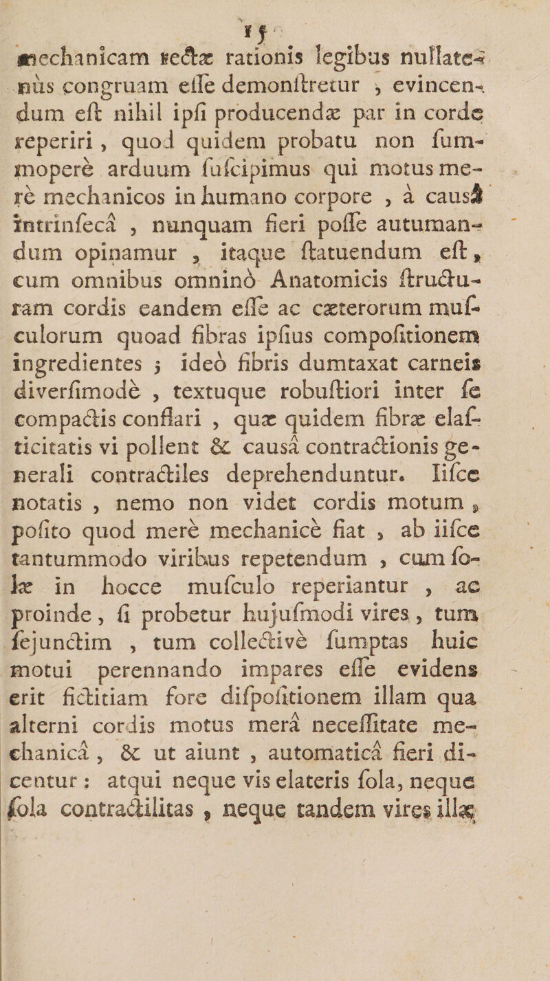 mechanicam sedas rationis legibus nullatc-* nus congruam eile demonllretur , evincen¬ dum eft nihil ipfi producendas par in corde reperiri , quo J quidem probatu non lum- mopere arduum fufcipimus qui motus me¬ re mechanicos in humano corpore , a causi intrinfeca , nunquam fieri pofle autuman¬ dum opinamur 9 itaque ftatuendum eft * eum omnibus omnino Anatomicis ftrudu- ram cordis eandem e ile ac casterorum muf- culorum quoad fibras ipfius compofitionem ingredientes 5 ideo fibris dumtaxat carneis diverfimode , textuque robuftiori inter fe compadis conflari , quas quidem fibras elaft licitatis vi pollent &amp; causa contradionis ge¬ nerali contradiles deprehenduntur, lifce notatis , nemo non videt cordis motum 9 pofito quod mere mechanice fiat , ab iifce tantummodo viribus repetendum * cumfo- Ix in hocce mufculo reperiantur , ac proinde , fi probetur hujufmodi vires 5 tum fejundim , tum collective fumptas huic motui perennando impares efie evidens erit fiditiam fore di/politionem illam qua alterni coriis motus mera neceffitate me¬ chanica , &amp;c ut aiunt , automatica fieri di¬ centur ; atqui neque vis elateris fola, neque fcoh contradiiitas 9 neque tandem vires illae