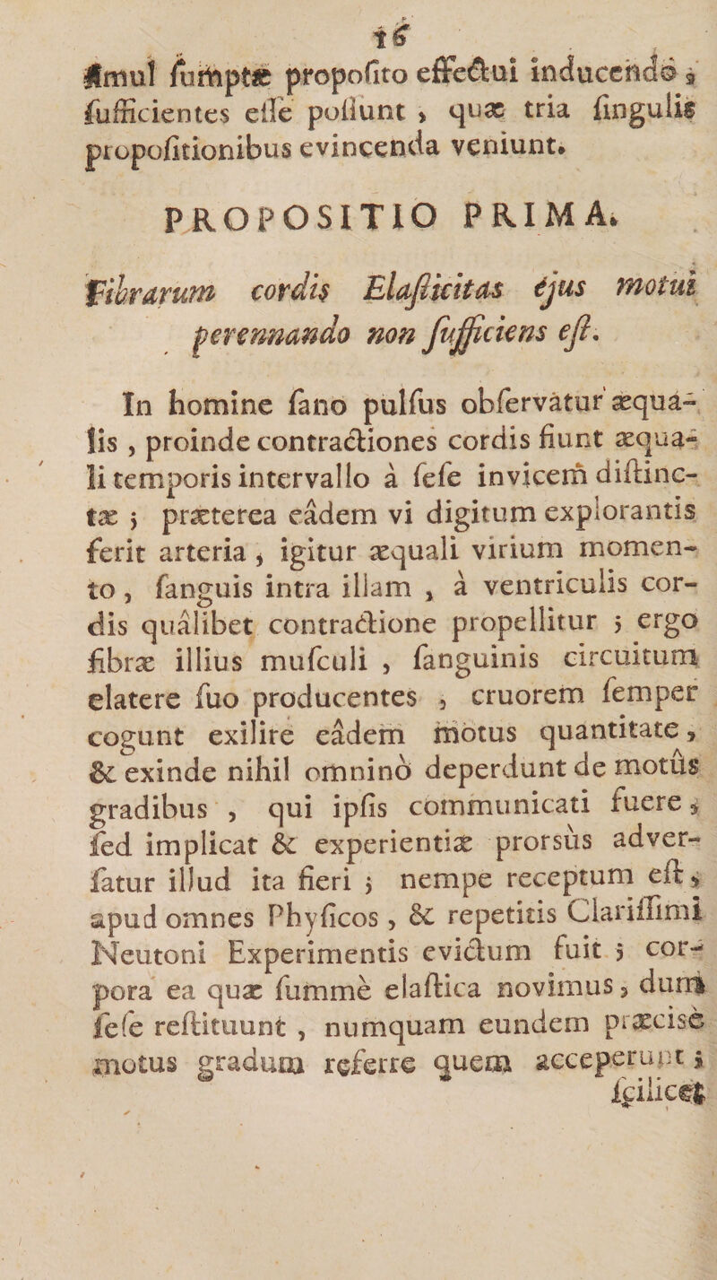 Umul iurftpt£ propofito effe&amp;m inducendo 3 fufficientes eile poliunt &gt; qux tria fingulis propofitionibus evincenda veniunt* PROPOSITIO PRIMA* fibrarum cordk Elafikitas djus motui perennando non fujficiens eft. In homine fano pulfus obfervatur aqua¬ lis , proinde contractiones cordis fiunt xqua- li temporis intervallo a fele invicem diftinc- tx &gt; praeterea eadem vi digitum explorantis ferit arteria , igitur xquali virium momen¬ to , fanguis intra illam , a ventriculis cor¬ dis qualibet contra&amp;ione propellitur 5 ergo jfibrae illius mufculi , fanguinis circuitum elatere fuo producentes , cruorem femper cogunt exilire eadem motus quantitate, &amp; exinde nihil omnino deperdunt de motus gradibus , qui ipfis communicati fuere , fed implicat &amp; experientia prorsus adver- fatur illud ita fieri 5 nempe receptum eft, apud omnes Phyficos, &amp; repetitis Ciarifliml Neutoni Experimentis evidum fuit 5 cor¬ pora ea quae fiamme eiaftica novimus, dum fefe reftituunt , numquam eundem praecise motus gradum referre quem aeceperupt *