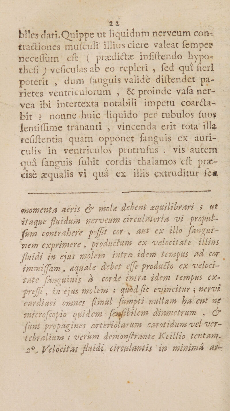 biles dari. Quippe ut liquidum nerveum con-: tractiones' mufculi illius ciere valeat fempeff necefifum eft ( prxdidx infiftendo hypo- thefi ; ve ficulas ab eo repleri , fed qui fieri poterit , dum (anguis valide diftendet pa¬ rietes ventriculorum 5 &amp;£ proinde vafa ner— vea ibi intertexta notabili impetu coar&amp;a- bit ? nonne huic liquido per tubulos iuos lentifiime trananti , vincenda erit tota illa reddentia quam opponet fianguis ex auri¬ culis in ventriculos protrufus ; vis'autem qua fanguis fubit cordis thalamos eft prx- clse xqualis vi qua ex illis extruditur fe&amp; momenta aevis &amp; moU debent aqmlikrari s ut itaque fluidum nerveum circulat ovi a vi propnl- fnm contrahere pojflt cor , aut ex illo fangui- 'wem exprimere , productum ex velocitate illius /uidi in eius molem intra idem tempus ad cor immiffam, aquale debet ege producto ex veloci¬ tate fmauinis a corde intra idem tempus ex - prejfi, in exis mo lem &gt; qiMfle evincitur \ nervi cardiaci omnes (imul fumpti nullam ha ent ne mi ero/opio quidem fesflibilem diametrum , &amp; funt propagines arteriolarum carotidum vel ver¬ tebralium ; verum demonftrante Keillio tentam. yelocitas fluidi circulantis m minima a?~