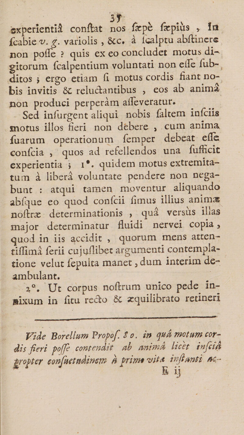 experienti^ conflat nos farpe fxpius > ia fcabie v. g. variolis , &amp;c. a icalptu abftincr* non pofie ? quis ex eo concludet motus di^ gitorum fcalpentium voluntati non elle fub~ ditos j ergo etiam fi motus cordis fiant no¬ bis invitis 6c reluctantibus 5 eos ab anima non produci perperam afleveratur. Sed infurgent aliqui nobis falcem infeiis motus illos fieri non debere > cum anima, fu arum operationum femper debeat e fi e eonfeia 3 quos ad refellendos una fufficic experientia > iV quidem motus extremita¬ tum a libera voluntate pendere non nega¬ bunt : atqui tamen moventur aliquando abfque eo quod confcii fimus illius animas noftrx determinationis , qua versiis illas major determinatur fluidi nervei copia y quod in iis accidit > quorum mens atten- tiflima ferii cujuflibec argumenti contempla¬ tione velut fepulta manet 3 dum interim de*3* ambulant. i°. Ut corpus noftrum unico pede in¬ nixum in ficu recto xquiliDrato retineri Vide Borellum Propof. So. in qua motum cor¬ dis fieri pofje contendit ab anima licet infeiti ■propter eonfaetudimm h primvit£ inflanti nc.r E ij
