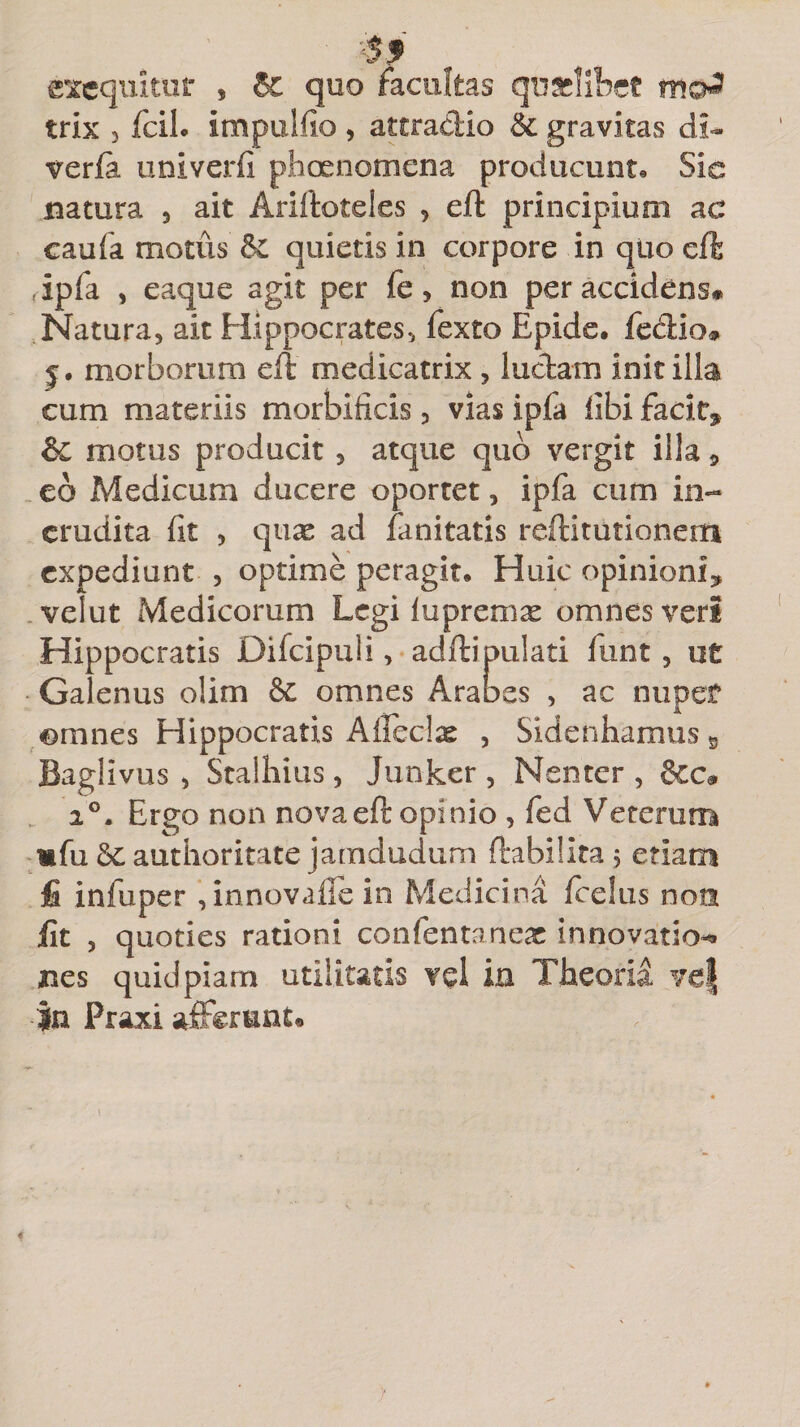 •If excquitiir , &amp; quo facultas qu&amp;libet m®£ trix 3 fcih impulfio , attractio &amp; gravitas di- verfa univerfi phoenomena producunt* Sic natura , ait Ariftoteles , eft principium ac caufa motus &amp; quietis in corpore in quo cft (ipfa , eaque agit per fe, non per accidens# Natura, ait Hippocrates, fexto Epide. fedio» j. morborum eft medicatrix , ludam init illa cum materiis morbificis , vias ipfa libi facit* &amp; motus producit , atque quo vergit illa 5 eo Medicum ducere oportet, ipfa cum in¬ erudita (it , quae ad fanitatis reftitutionem expediunt , optime peragit* Huic opinioni* velut Medicorum Legi lupremx omnes veri Hippocratis Difcipuli, adftipulati funt , ut Galenus olim &amp; omnes Arabes , ac nuper ©mnes Hippocratis A {feclas , Sidenhamus 5 Baglivus , Stalhius, Junker , Nenter , i°i Ergo non nova eft opinio , fed Veterum mfu 6c authoritate jamdudum ftabilita 5 etiam fi infuper , innovaffe in Medicina fcelus non fit 3 quoties rationi confentanex innovatio^» nes quid piam utilitatis vd in Theoria ve| |n Praxi afferunto