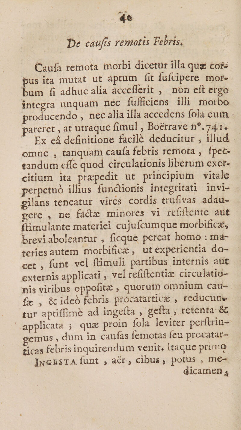 Ve caujts remotis Febris. Caufa remota morbi dicetur illa quae cor-» pus ita mutat ut aptum fit fulcipere mor¬ bum fi adhuc alia acceflerit , non eft ergo integra unquam nec fuiiiciens illi morbo producendo , nec alia illa accedens foia eum pareret, at utraque fimul, Boerrave n°.74i. Ex ea definitione facile deducitur ,• illud omne , tanquam caufa febris remota , fpec- tandum efie quod circulationis liberum exer¬ citium ita praepedit ut principium vitale perpetuo illius fundionis integritati invi¬ gilans teneatur vires cordis trufivas adau¬ gere , ne fadae minores vi refiftente aut ftimulante materiei cujufcumque morbificas, brevi aboleantur , ficque pereat homo : ma¬ teries autem morbifica:, ut experientia do¬ cet , funt vel ftimuii partibus internis aut externis applicati, vel refiftentix circulatio¬ nis viribus oppofitte , quorum omnium cau- fe , Se ideo febris procatarticas , reducim* tur aptiffime ad ingefta , gelu » retenta Sc applicata ; qua: proin fola leviter pcrftrin- gemus , dum in caufas femotas feu procatar- licas febris inquirendum venit, itaque primo Ingesta funt , aer, cibus, potus , me¬ dicamen A