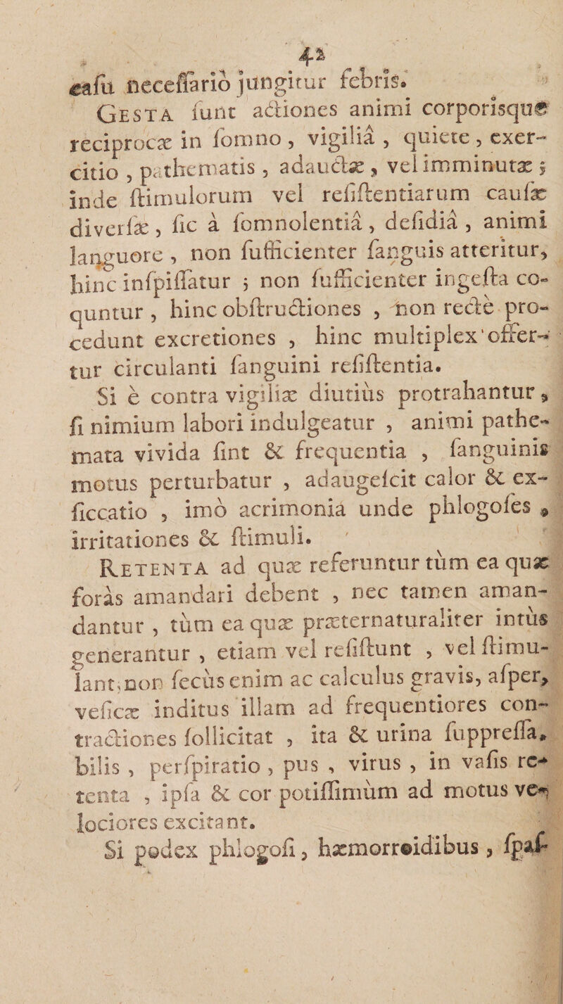 eafii neceffario jungitur febris. Gesta funt adiones animi corporisque reciproca in fomno , vigilia , quiete , exer¬ citio , tv thematis, adauctae, vel imminuta:; inde ftimulorum vel refiftentiarum caulae divetlac , hc a fomnolentia, delidia , animi languore , non fufficienter fanguis atteritur, hinc infpiflatur ; non fufficienter ingefta co- quntur , hinc obftrudiones , iion recte pro¬ cedunt excretiones , hinc multiplex'offer¬ tur circulanti fanguini reliftentia. Si e contra vigiliae diutius protrahantur, fi nimium labori indulgeatur , animi pathe- mata vivida fint &amp; frequentia , fanguinis motus perturbatur , adaugelcit calor &amp; ex- ffccatio , imb acrimonia unde phlogofes * irritationes &amp; ftimuii. Retenta ad qux referuntur tum ea quae foras amandari debent , nec tamen aman¬ dantur , tum ea quae prxternaturaiiter intus f enerantur , etiam vel relidunt , vel llimu- lant.Don fecus enim ac calculus gravis, afper, veficte inditus illam ad frequentiores con¬ tractiones follicitat , ita &amp; urina fupprefia, bilis, perfpiratio , pus , virus , in vafis re¬ tenta , ipfa &amp; cor potiffimum ad motus ve¬ lociores excitant. Si podex phlogoli, hxmorreidibus, fpaf-