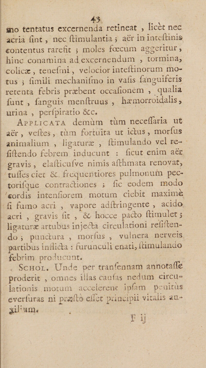 mo tentatus excernenda retineat , licet nec acria fint , nec ftimulantia 3 aer in Inteftini» contentus rarefit 5 moles foecum aggeritur , hinc conamina ad excernendum , tormina, colicx > tenefmi, velocior inteffcinorum mo¬ tus i fimili mechanifmo in vafis fanguiferis retenta febris praebent occafionem , qualia funt , fanguis menftruus , hxmorroidalis, urina , perfpiratio &amp;c* Applicata demum tum neceflaria ut aer , ve ites, tum fortuita ut ictus, morfus animalium , ligaturae , ftimulando vel re¬ bitendo febrem inducunt : ficut enim aer gravis 5 elafticulve nimis afthmata renovat, tulles cici &amp;£ frecjuedtiores pulmonum pec¬ tori! que contractiones 3 fic eodem modo 'cordis intenfiorem motum ciebit maxime fi fumo acri , vapore adftringente , acido acri , gravis iit ? &amp;• hocce pacto ftitnulet 5 ligaturae artubus Injecta circulationi refiften- do 3 punctura , morfus , vulnera nerveis partibus inflicta : furunculi enati, ftimulando febrim producunt* , Schgl. Unde per tranfennam an nota de proderit , omnes illas caufas nedum circu¬ lationis .motarii accelerent ip.fam penitus everfuras ni prsefta. effet principii vitalis an-