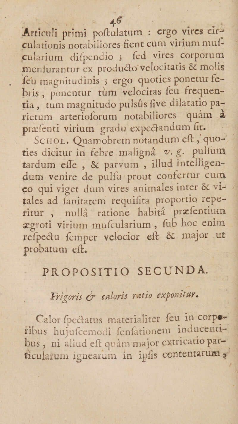 Articuli primi poftulatum : ergo vires cir-* cui a donis notabiliores fient cum virium muf- cularium difpendio > fed vires corporum meniurantur ex producto velocitatis &amp;£ molis ieiz magnitudinis j ergo quoties ponetur fe¬ bris , ponentur tiim velocitas feu frequen¬ tia , tum magnitudo pulsus five dilatatio pa¬ rietum arterioforum notabiliores quam ..k prxfenti virium gradu expecfandum fit. Schol. Quamobremnotandumeft , quo¬ ties dicitur in febre maligna g. puiiuni tardum efle , &amp; parvum , illud intelligen- dum venire de pulfu prout confertur cum co qui viget dum vires animales inter &amp;c vi¬ ta! es ad fanitatem requifita proportio re pe¬ ritur , nulla ratione habita prxlentium xgroti virium mufcularium , fub hoc enim refpechi femper velocior elt &amp; major ut probatum eft. PROPOSITIO SECUNDA. Frigoris €F caloris ratio exponit ur * Calor fpedatus materialiter feu in corp#~ nbus hujufcemodi fenfationem inducenti¬ bus 5 ni aliud eft quam major extricatio par¬ ticularum ignearum in ipfis contentarum >